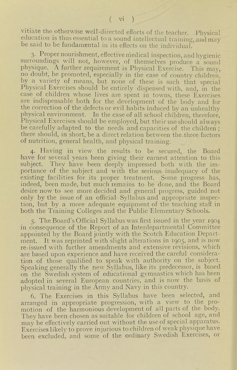 vitiate the otherwise well-directed efforts of the teacher. Physical education is thus essential to a sound intellectual trainin<,^ and may be said to be fundamental in its effects on the individual. 3. Proper nourishment, effective medical inspection, and hygienic surroundings will not, however, of themselves produce a' sound physique. A further requirement is Physical Exercise. This may, no doubt, be promoted, especially in the case of country children, by a variety of means, but none of these is such that special Physical Exercises should be entirely dispensed with, and, in the case of children wdiose lives are spent in towns, these Exercises are indispensable both for the development of the body and for the correction of the defects or evil habits induced by an unhealthy physical environment. In the case of all school children, therefore. Physical Exercises should be employed, but their use should always be carefully adapted to the needs and capacities of the children ; there should, in short, be a direct relation between the three factors of nutrition, general health, and physical training. 4. Having in view the results to be secured, the Board have for se\ eral years been giving their earnest attention to this subject. They have been deeply impressed both with the im- portance of the subject and with the serious inadequacy of the existing facilities for its proper treatment. Some progress has, indeed, been made, but much remains to be done, and the Board desire now to see more decided and general progress, guided not only by the issue of an official Syllabus and appropriate inspec- tion, but by a more adequate equipment of the teaching staff in both the Training Colleges and the Public Elementary Schools, 5. The Board's Official Syllabus was first issued in the year 1904 in consequence of the Report of an Interdepartmental Committee appointed by the Board jointly with the Scotch Education Depart- ment. It was reprinted with slight alterations in 1905, and is now re-issued with further amendments and extensive revisions, which are based upon experience and have received the careful considera- tion of those qualified to speak with authority on the subject. Speaking generally the new Syllabus, like its predecessor, is based on the Swedish system of educational gymnastics which has been adopted in several European countries, and is now the basis of physical training in the Army and Navy in this country. 6. The Exercises in this Syllabus have been selected, and arranged in appropriate progression, with a view to the pro- motion of the harmonious development of all parts of the body. They have been chosen as suitable for children of school age, and may be effectively carried out without the use of special apparatus. Exercises likely to prove injurious to children of weak physique liave been excluded, and some of the ordinary Swedish Exercises, or