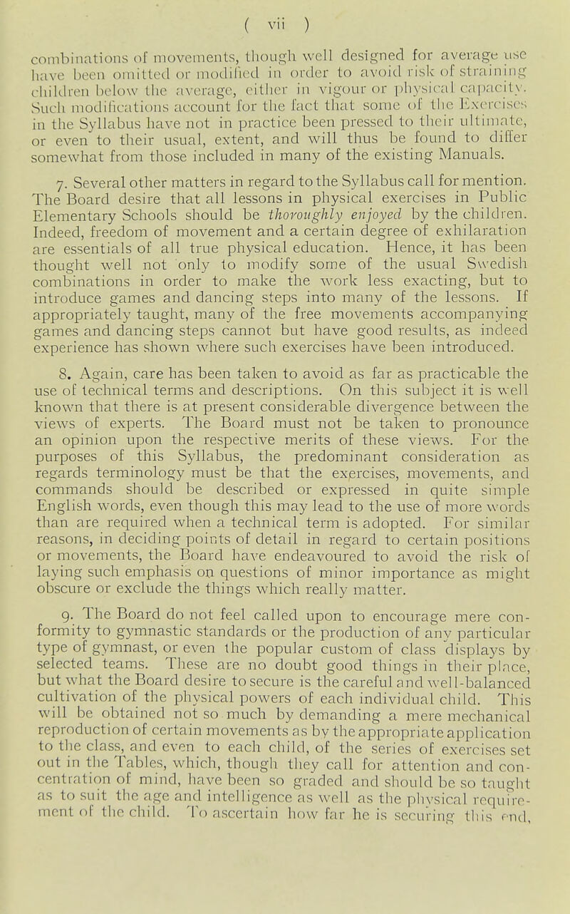 combinations of movements, though well designed for average use have been omitted or modihed in order to avoid risk of straining children lielow the average, eitlier in vigour or i)hysical capacit)'. Such modihcations account for the fact that some of the Exercises in the Syllabus have not in practice been pressed to tlieir ultimate, or even to their usual, extent, and will thus be found to differ somewhat from those included in many of the existing Manuals. 7. Several other matters in regard to the Syllabus call for mention. The Board desire that all lessons in physical exercises in Public Elementary Schools should be thoroughly enjoyed by the children. Indeed, freedom of movement and a certain degree of exhilaration are essentials of all true physical education. Hence, it has been thought well not only to modify some of the usual Swedish combinations in order to make the work less exacting, but to introduce games and dancing steps into many of the lessons. If appropriately taught, many of the free movements accompanying games and dancing steps cannot but have good results, as indeed experience has shown where such exercises have been introduced. 8. Again, care has been taken to avoid as far as practicable the use of technical terms and descriptions. On this subject it is well known that there is at present considerable divergence between the views of experts. The Board must not be taken to pronounce an opinion upon the respective merits of these views. For the purposes of this Syllabus, the predominant consideration as regards terminology must be that the exercises, movements, and commands should be described or expressed in quite simple English words, even though this may lead to the use of more words than are required when a technical term is adopted. For similar reasons, in deciding points of detail in regard to certain positions or movements, the Board have endeavoured to avoid the risk of laying such emphasis on questions of minor importance as might obscure or exclude the things which really matter. g. The Board do not feel called upon to encourage mere con- formity to gymnastic standards or the production of any particular type of gymnast, or even the popular custom of class displays by selected teams. These are no doubt good things in their place, but what the Board desire to secure is the careful and well-balanced cultivation of the physical powers of each individual child. This will be obtained not so much by demanding a mere mechanical reproduction of certain movements as by the appropriate application to the class, and even to each child, of the series of exercises set out in the Tables, which, though they call for attention and con- centration of mind, have been so graded and should be so taught as to suit the age and intelligence as well as the physical require- ment of the child. To ascertain hf)w far he is securing this end,