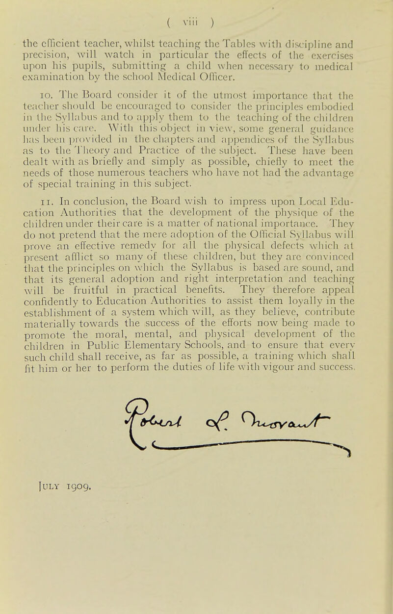 the efficient teacher, whilst teaching the Tables with discipline and precision, will watch in particular the effects of the exercises upon his pupils, submitting a child when necessary to medical examination by the school Medical Officer. 10. The Board consider it of the utmost importance that the teacher should be encouraged to consider the principles embodied in the Syllabus and to apply them to the teaching of the children under his care. With this object in view, some general guidance has been provided in the chapters and a])pendices of the Syllabus as to the Theory and Practice of the subject. These have been dealt with as briefly and simply as possible, chiefly to meet the needs of those numerous teachers who have not had the advantage of special training in this subject. 11. In conclusion, the Board wish to impress upon Local Edu- cation Authorities that the development of the physique of the children under their care is a matter of national importance. They do not pretend that the mere adoption of the Official SylLibus will prove an effective remedy for all the physical defects which at present afflict so many of these cliildren, but they arc convinced that the principles on which the Syllabus is based are sound, and that its general adoption and right interpretation and teaching will be fruitful in practical benefits. They therefore appeal confidently to Education Authorities to assist them loyally in the establishment of a system which will, as they believe, contribute materially towards the success of the efforts now being made to promote the moral, mental, and physical development of the cliildren in Public Elementary Schools, and to ensure that every such child shall receive, as far as possible, a training which shall fit him or her to perform the duties of life with vigour and success, July 1909.