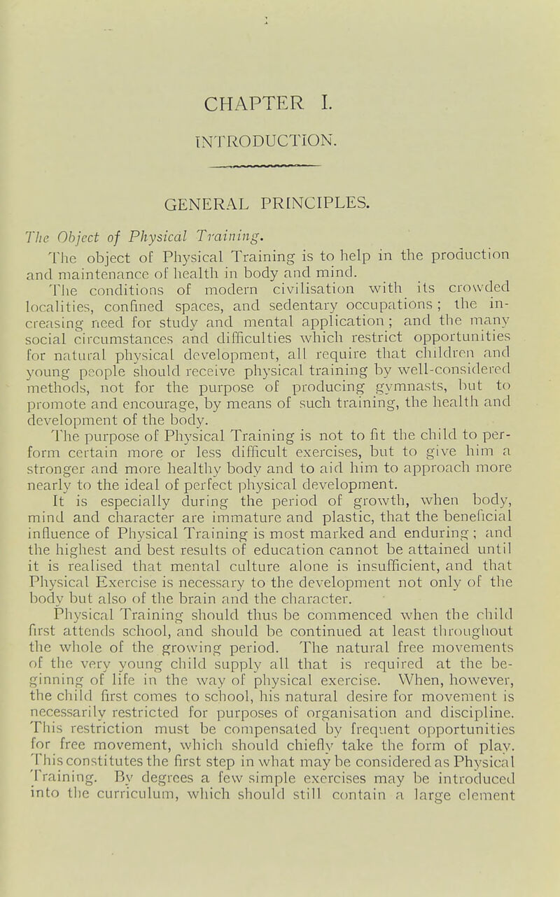 INTRODUCTION. GENERAL PRINCIPLES. Tlie Object of Physical Training. The object of Physical Training is to help in the production and maintenance ol' health in body and mind. Tiie conditions of modern civilisation with its crowded localities, confined spaces, and sedentary occupations ; the in- creasing need for study and mental application; and the many social circumstances and difficulties which restrict opportunities for natural physical development, all require that children and young people should receive physical training by well-considered methods, not for the purpose of producing gymnasts, but to promote and encourage, by means of such training, the health and development of the body. The purpose of Physical Training is not to fit the child to per- form certain more or less difficult exercises, but to give him a stronger and more healtliy body and to aid him to approach more nearly to the ideal of perfect physical development. It is especially during the period of growth, when body, mind and character are immature and plastic, that the beneficial influence of Physical Training is most marked and enduring ; and the highest and best results of education cannot be attained until it is realised that mental culture alone is insufficient, and that Physical Exercise is necessary to the development not only of the body but also of the brain and the character. Physical Training should thus be commenced when the rliild first attends school, and should be continued at least tln-oughout the whole of the growing period. The natural free movements of the very young child supply all that is required at the be- ginning of life in the way of physical exercise. When, however, the child first comes to school, his natural desire for movement is necessarily restricted for purposes of organisation and discipline. This restriction must be compensated by frequent opportunities for free movement, which should chiefly take the form of play. This constitutes the first step in what maybe considered as Physical Training. By degrees a few simple exercises may be introduced into the curriculum, which should still contain a large clement