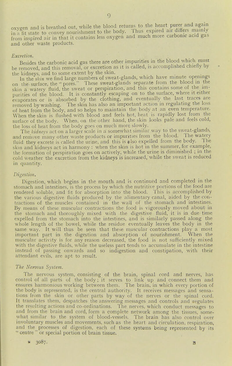 oxygen and is breatl.ed out, wliile the blood reliirns to the heart purer and aga n hi a lU state to convey nourishment to the body. Thus expired a.r differs mainly from inspired nir in that it contains less oxygen and much more carbonic acid gas and other waste products. Excretion. Besides the carbonic acid gas there are other impurities in the blood which miist be removed, and this removal, or excretion as it is called, is accomplished chietly by the kidneys, and to some extent by the skin. In the skin we find large numbers of sweat-glands, which have minute openings on the surface, the  pores. These sweat-glands separate from the blood in the skin a waterv fluid, the sweat or perspiration, and this contains some of the im- purities of the blood. It is constantly escaping on to the surface, where it either evaporates or is absorbed by the clothing, and eventually the last traces are removed by washing. The skin has also an important action in regulating the loss of heat from the body, and so helps to maintain the body at an even temperature. When the skin is Hushed with blood and feels hot, heat is rapidly lost from the surface of the body. When, on the other hand, the skin looks pale and feels cold, the loss of heat from the body goes on much more slowly. The kidnevs act on a larger scale in a somewhat similar way to the sweat-glands, and remcjve many other waste products or impurities from the blood. The watery lluid they excrete is called the urine, and this is ulso expelled from the body. 1 he skin and kidneys act in harmony : when the skin is hot in the summer, for example, the formation of perspiration go'es on actively, while the urine is diminished ; in the cold weather the excretion from the kidneys is increased, while the sweat is reduced in quantity. Digestion. Digestion, which begins in the moutli and is continued and completed in the stomach and intestines, is the process by which the nutritive portions of the food are rendered soluble, and fit for absorption into the blood. This is accomplished by the various digestive fluids produced by the alimentary canal, aided by the con- tractions of the muscles contained in the wall of the stomach and intestines. B-y means of these muscular contractions the food is vigorously moved about in the stomach and thoroughly mixed with the digestive fluid, it is in due time expelled from the stomach into the intestines, and is similarly passed along the whole length of the bowel, while the residue eventually leaves the body in the same way. It will thus be seen that these muscular contractions play a most important part in the digestion and absorption of nourishment. When the muscular activity is for any reason decreased, the food is not sufficiently mixed with the digestive fluids, while the useless part tends to accumulate in the intestine instead of passing onwards and so indigestion and constipation, with their attendant evils, are apt to result. The Nervous System. The nervous system, consisting of the brain, spinal cord and nerves, has control of all parts of the body ; it serves to link up and connect them and ensures harmonious working between them. The brain, in which every portion of the body is represented, is the central authority. It receives messages and sensa- tions horn the skin or other parts by way of the nerves or the spinal cord. It translates them, despatches the answering messages and controls and regulates the resulting actions and co-ordinations. The nerves, which conduct messages to and from the brain and cord, form a complete network among the tissues, some- what similar to the system of blood-vessels. The brain has also control over involuntary muscles and movements, such as the heart and circulation, respiration, and the processes of digestion, each of these systems being represented by its  centre  or special portion of brain tissue. u 3087. B