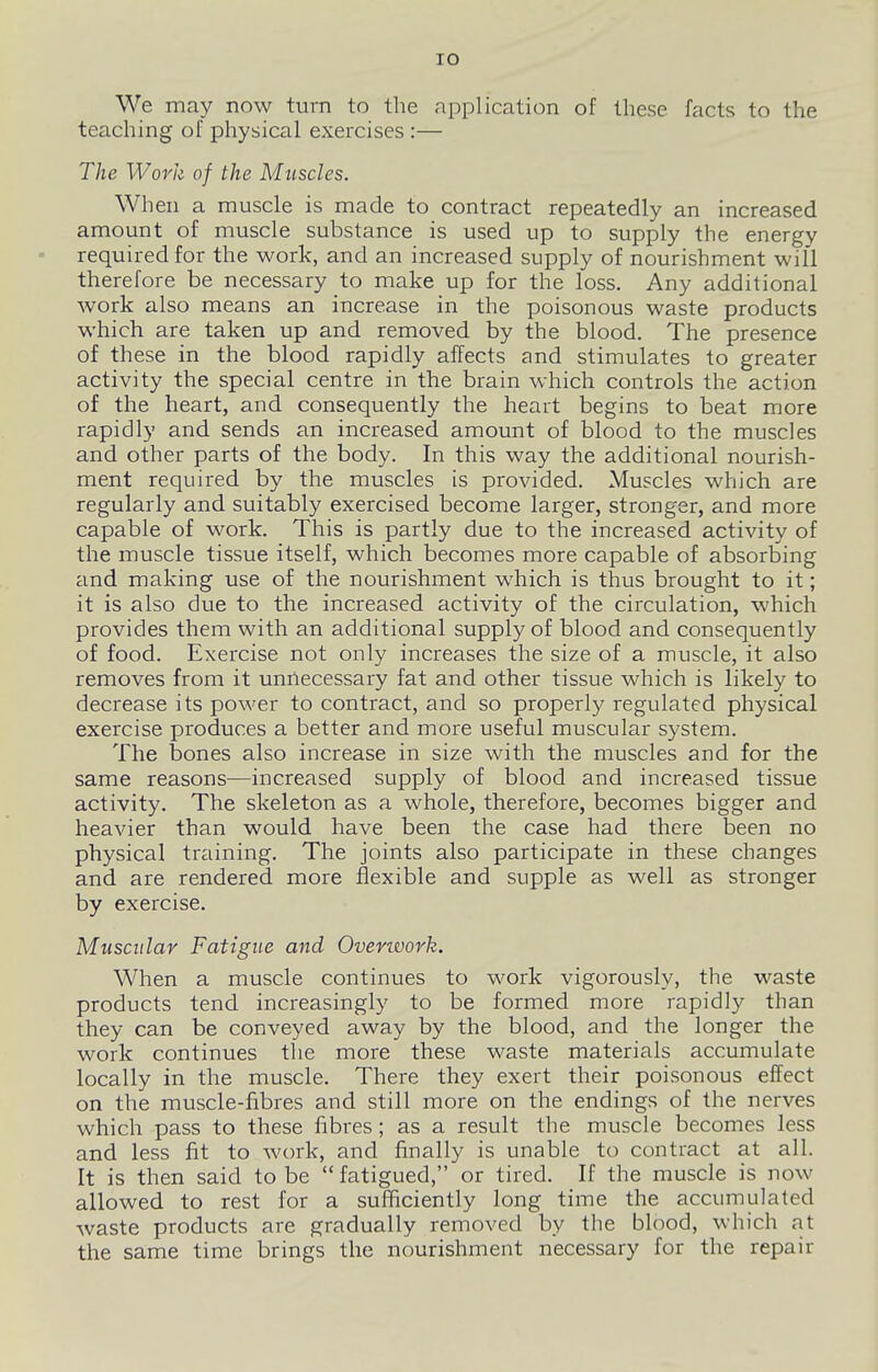 We may now turn to the application of these facts to the teaching of physical exercises:— The Work of the Muscles. When a muscle is made to contract repeatedly an increased amount of muscle substance is used up to supply the energy required for the work, and an increased supply of nourishment will therefore be necessary to make up for the loss. Any additional work also means an increase in the poisonous waste products which are taken up and removed by the blood. The presence of these in the blood rapidly affects and stimulates to greater activity the special centre in the brain which controls the action of the heart, and consequently the heart begins to beat more rapidly and sends an increased amount of blood to the muscles and other parts of the body. In this way the additional nourish- ment required by the muscles is provided. Muscles which are regularly and suitably exercised become larger, stronger, and more capable of work. This is partly due to the increased activity of the muscle tissue itself, which becomes more capable of absorbing and making use of the nourishment which is thus brought to it; it is also due to the increased activity of the circulation, which provides them with an additional supply of blood and consequently of food. Exercise not only increases the size of a muscle, it also removes from it unnecessary fat and other tissue which is likely to decrease its power to contract, and so properly regulated physical exercise produces a better and more useful muscular system. The bones also increase in size with the muscles and for the same reasons—increased supply of blood and increased tissue activity. The skeleton as a whole, therefore, becomes bigger and heavier than would have been the case had there been no physical training. The joints also participate in these changes and are rendered more flexible and supple as well as stronger by exercise. Muscular Fatigue and Overtvork. When a muscle continues to work vigorously, the waste products tend increasingly to be formed more rapidly than they can be conveyed away by the blood, and the longer the work continues the more these waste materials accumulate locally in the muscle. There they exert their poisonous effect on the muscle-libres and still more on the endings of the nerves which pass to these fibres; as a result the muscle becomes less and less fit to work, and finally is unable to contract at all. It is then said to be fatigued, or tired. If the muscle is now allowed to rest for a sufficiently long time the accumulated waste products are gradually removed by the blood, which nt the same time brings the nourishment necessary for the repair