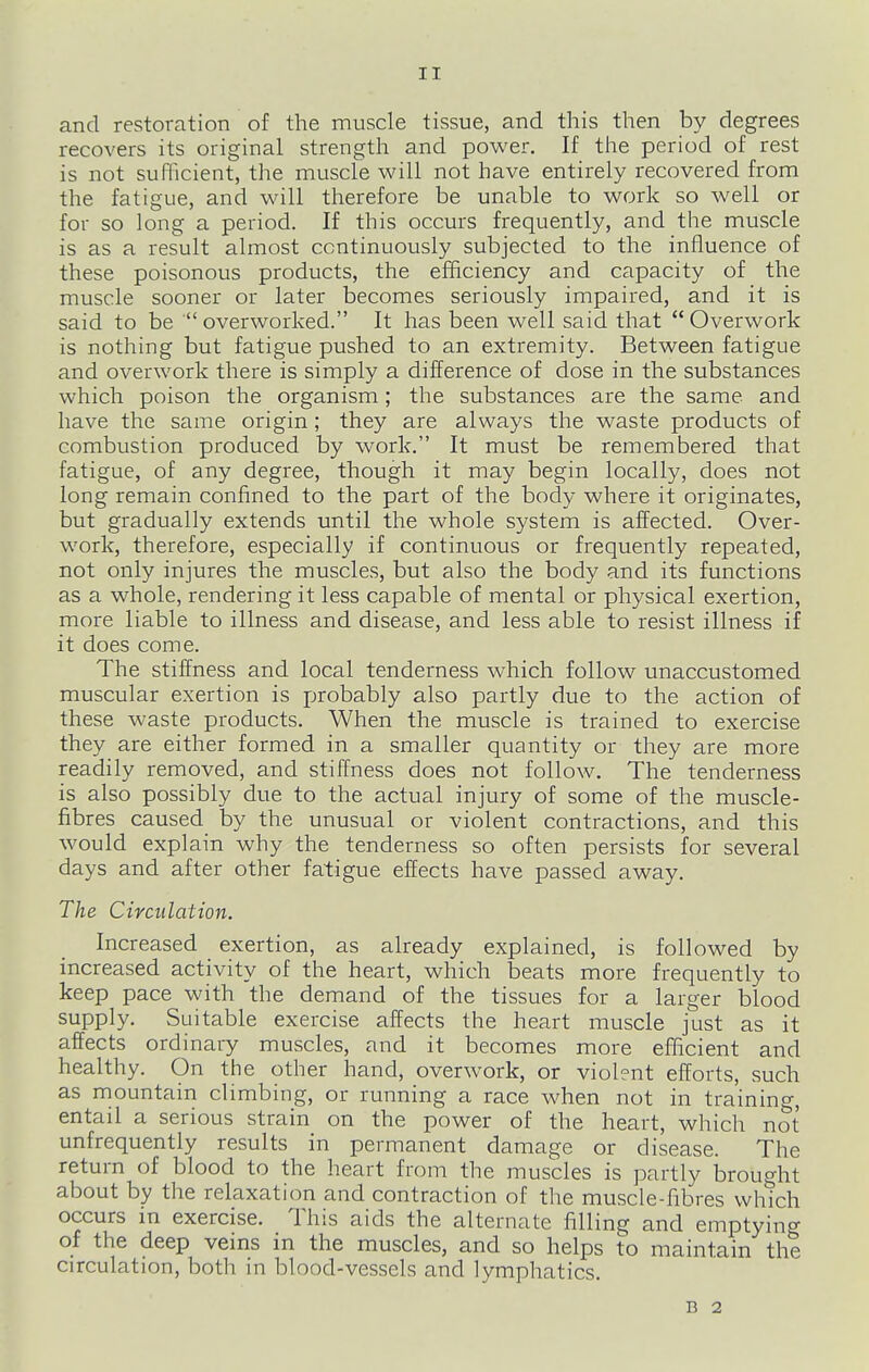 and restoration of the muscle tissue, and this then by degrees recovers its original strength and power. If the period of rest is not sufficient, the muscle will not have entirely recovered from the fatigue, and will therefore be unable to work so well or for so long a period. If this occurs frequently, and the muscle is as a result almost continuously subjected to the influence of these poisonous products, the efficiency and capacity of the muscle sooner or later becomes seriously impaired, and it is said to be  overworked. It has been well said that  Overwork is nothing but fatigue pushed to an extremity. Between fatigue and overwork there is simply a difference of dose in the substances which poison the organism; the substances are the same and have the same origin; they are always the waste products of combustion produced by work. It must be remembered that fatigue, of any degree, though it may begin locally, does not long remain confined to the part of the body where it originates, but gradually extends until the whole system is affected. Over- v.'ork, therefore, especially if continuous or frequently repeated, not only injures the muscles, but also the body and its functions as a whole, rendering it less capable of mental or physical exertion, more liable to illness and disease, and less able to resist illness if it does come. The stiffness and local tenderness which follow unaccustomed muscular exertion is probably also partly due to the action of these waste products. When the muscle is trained to exercise they are either formed in a smaller quantity or they are more readily removed, and stiffness does not follow. The tenderness is also possibly due to the actual injury of some of the muscle- fibres caused by the unusual or violent contractions, and this would explain why the tenderness so often persists for several days and after other fatigue effects have passed away. The Circulation. Increased exertion, as already explained, is followed by increased activity of the heart, which beats more frequently to keep pace with the demand of the tissues for a larger blood supply. Suitable exercise affects the heart muscle just as it affects ordinary muscles, and it becomes more efficient and healthy. On the other hand, overwork, or violent efforts, such as mountain climbing, or running a race when not in training, entail a serious strain on the power of the heart, which not unfrequently results in permanent damage or disease. The return of blood to the heart from the muscles is partly brought about by the relaxation and contraction of the muscle-fibres which occurs in exercise. This aids the alternate filling and emptying of the deep veins in the muscles, and so helps to maintain the circulation, both in blood-vessels and lymphatics. B 2