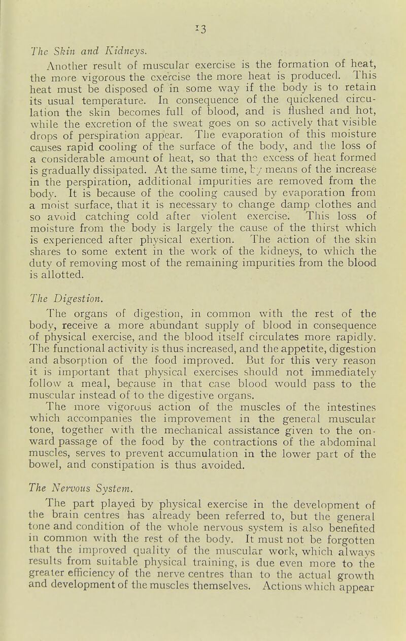 The Skin and Kidneys. Another result of muscular exercise is the formation of heat, the more vigorous the exercise the more heat is produced. This heat must be disposed of in some way if the body is to retain its usual temperature. In consequence of the quickened circu- lation the skin becomes full of blood, and is Hushed and hot, while the excretion of the sweat goes on so actively that visible drops of perspiration appear. The evaporation of this moisture causes rapid cooling of the surface of the body, and the loss of a considerable amount of heat, so that the excess of heat formed is gradually dissipated. At the same time, t y means of the increase in the perspiration, additional impurities are removed from the body. It is because of the cooling caused by evaporation from a moist surface, that it is necessary to change damp clothes and so avoid catching cold after violent exercise. This loss of moisture from the body is largely the cause of the thirst which is experienced after physical exertion. The action of the skin shares to some extent in the work of the kidneys, to which the duty of removing most of the remaining impm'ities from the blood is allotted. The Digestion. The organs of digestion, in common with the rest of the body, receive a more abundant supply of blood in consequence of physical exercise, and the blood itself circulates more rapidly. The functional activity is thus increased, and the appetite, digestion and absorption of the food improved. But for this very reason it is important that physical exercises should not immediately follow a meal, bepause in that case blood would pass to the muscular instead of to the digestive organs. The more vigorous action of the muscles of the intestines which accompanies the improvement in the general muscular tone, together with the mechanical assistance give.n to the on- ward passage of the food by the contractions of the abdominal muscles, serves to prevent accumulation in the lower part of the bowel, and constipation is thus avoided. The Nervous System. The part playe.d by physical exercise in the development of the brain centres has already been referred to, but the general tone and condition of the whole nervous system is also benefited in common with the rest of the body. It must not be forgotten that the improved quality of the muscular work, which always results from suitable physical training, is due even more to the greater efficiency of the nerve centres than to the actual growth and development of the muscles themselves. Actions which appear