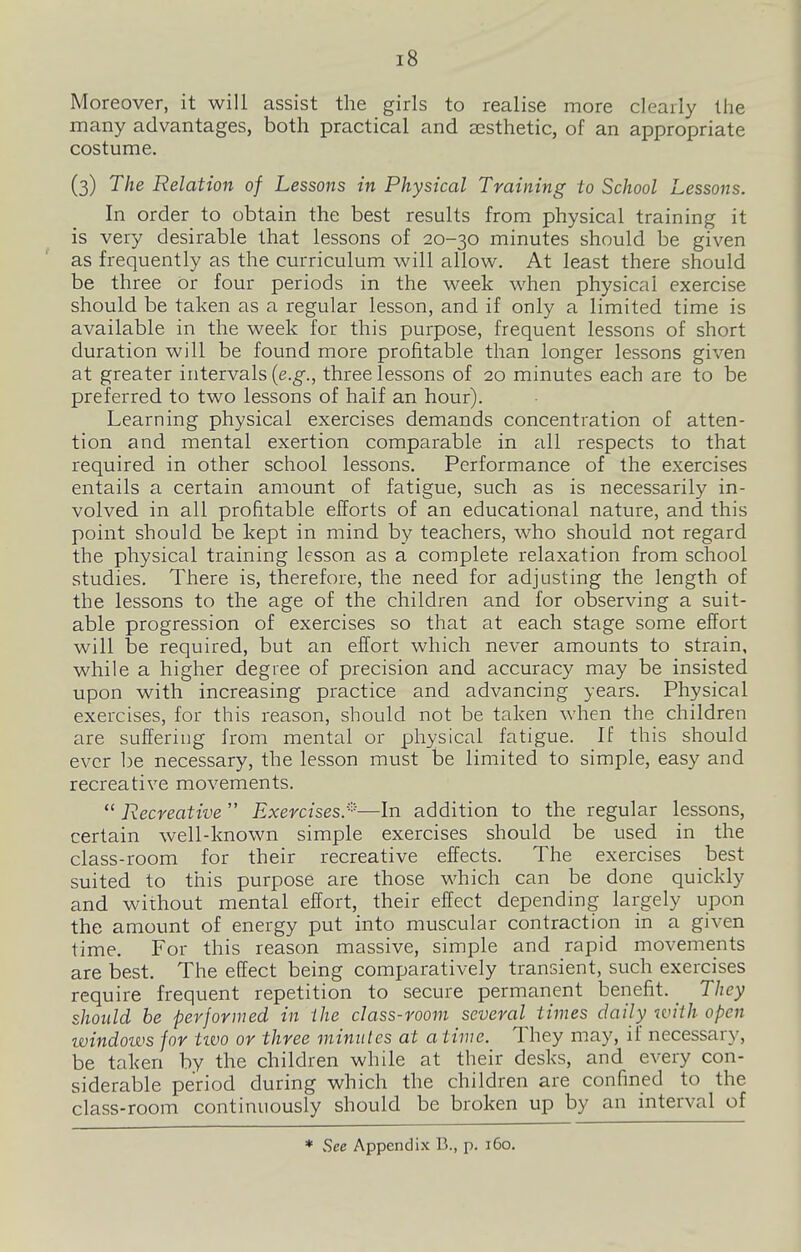 Moreover, it will assist the girls to realise more clearly the many advantages, both practical and sesthetic, of an appropriate costume. (3) The Relation of Lessons in Physical Training to School Lessons. In order to obtain the best results from physical training it is very desirable that lessons of 20-30 minutes should be given as frequently as the curriculum will allow. At least there should be three or four periods in the week when physical exercise should be taken as a regular lesson, and if only a limited time is available in the week for this purpose, frequent lessons of short duration will be found more profitable than longer lessons given at greater intervals {e.g., three lessons of 20 minutes each are to be preferred to two lessons of half an hour). Learning physical exercises demands concentration of atten- tion and mental exertion comparable in all respects to that required in other school lessons. Performance of the exercises entails a certain amount of fatigue, such as is necessarily in- volved in all profitable efforts of an educational nature, and this point should be kept in mind by teachers, who should not regard the physical training lesson as a complete relaxation from school studies. There is, therefore, the need for adjusting the length of the lessons to the age of the children and for observing a suit- able progression of exercises so that at each stage some effort will be required, but an effort which never amounts to strain, while a higher degree of precision and accuracy may be insisted upon with increasing practice and advancing years. Physical exercises, for this reason, should not be taken when the children are suffering from mental or physical fatigue. If this should ever be necessary, the lesson must be limited to simple, easy and recreative movements. *' Recreative  Exercises.'^—In addition to the regular lessons, certain well-known simple exercises should be used in the class-room for their recreative effects. The exercises best suited to this purpose are those which can be done quickly and without mental effort, their effect depending largely upon the amount of energy put into muscular contraction in a given time. For this reason massive, simple and rapid movements are best. The effect being comparatively transient, such exercises require frequent repetition to secure permanent benefit. _ They should he performed in the class-room several times daily iviih open tvindows for tzvo or three minutes at a time. They may, if necessary, be taken by the children while at their desks, and every con- siderable period during which the children are confined to the class-room continuously should be broken up by an interval of