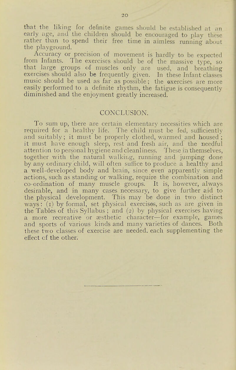that the liking for definite games shcnikl be established at an early age, and the children should be encouraged to play tlicse rather than to spend their free time in aimless running about the playground. Accuracy or precision of movement is hardly to be expected from Infants. The exercises should be of the massive type, so that large groups of muscles only are used, and breathing exercises should also be frequently given. In these Infant classes music should be used as far as possible; tlie exercises are more easily performed to a definite rhythm, the fatigue is consequently diminished and the enjoyment greatly increased. CONCLUSION. To sum up, there are certain elementary necessities which are required for a healthy life. The child must be fed, sufficiently and suitably; it must be properly clothed, warmed and housed; it must have enough sleep, rest and fresh air, and the needful attention to personal hygiene and cleanliness. These in themselves, together with the natural walking, running and jumping done by any ordinary child, will often suffice to produce a healthy and a well-developed body and brain, since even apparently simple actions, such as standing or walking, require the combination and co-ordination of many muscle groups. It is, however, always desirable, and in many cases necessary, to give further aid to the physical development. This may be done in two distinct ways: (i) by formal, set physical exercises, such as are given in the Tables of this Syllabus ; and (2) by physical exercises having a more recreative or aesthetic character—for example, games and sports of various kinds and many varieties of dances. Both these two classes of exercise are needed, each supplementing the effect cf the other.