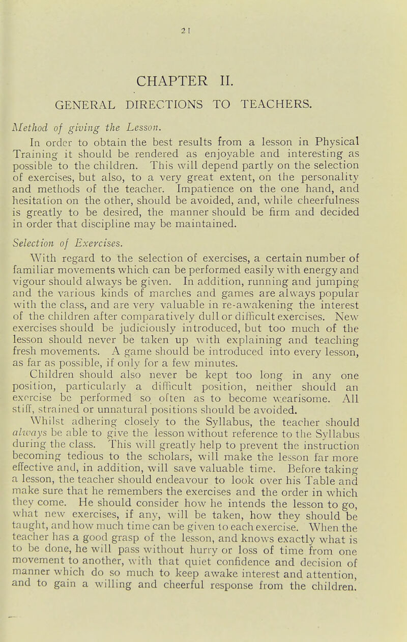 CHAPTER II. GENERAL DIRECTIONS TO TEACHERS. Method of giving the Lesson. In order to obtain the best results from a lesson in Physical Training it should be rendered as enjoyable and interesting as possible to the children. This will depend partly on the selection of exercises, but also, to a very great extent, on the personality and methods of the teacher. Impatience on the one hand, and hesitation on the other, should be avoided, and, while cheerfulness is greatly to be desired, the manner should be firm and decided in order that discipline may be maintained. Selection of Exercises. With regard to the selection of exercises, a certain number of familiar movements which can be performed easily with energy and vigour should always be given. In addition, running and jumping and the various kinds of marches and games are always popular with the class, and are very valuable in re-awakening the interest of the children after comparatively dull or difficult exercises. New exercises should be judiciously introduced, but too much of the lesson should never be taken up with explaining and teaching fresh movements. A game should be introduced into every lesson, as far as possible, if only for a few minutes. Children should also never be kept too long in any one position, particularly a difficult position, neither should an exorcise be performed so often as to become wearisome. All stiff, strained or unnatural positions should be avoided. Whilst adhering closely to the Syllabus, the teacher should ahvays be able to give the lesson without reference to the Syllabus during the class. This will greatly help to prevent the instruction becorning tedious to the scholars, will make the lesson far more effective and, in addition, will save valuable time. Before taking a lesson, the teacher should endeavour to look over his Table and make sure that he remembers the exercises and the order in which they come. He should consider how he intends the lesson to go, what new exercises, if any, will be taken, how they should be taught, and how much time can be given to each exercise. When the teacher has a good grasp of the lesson, and knows exactly what is to be done, he will pass without hurry or loss of time from one movement to another, with that quiet confidence and decision of manner which do so much to keep awake interest and attention, and to gain a willing and cheerful response from the children!
