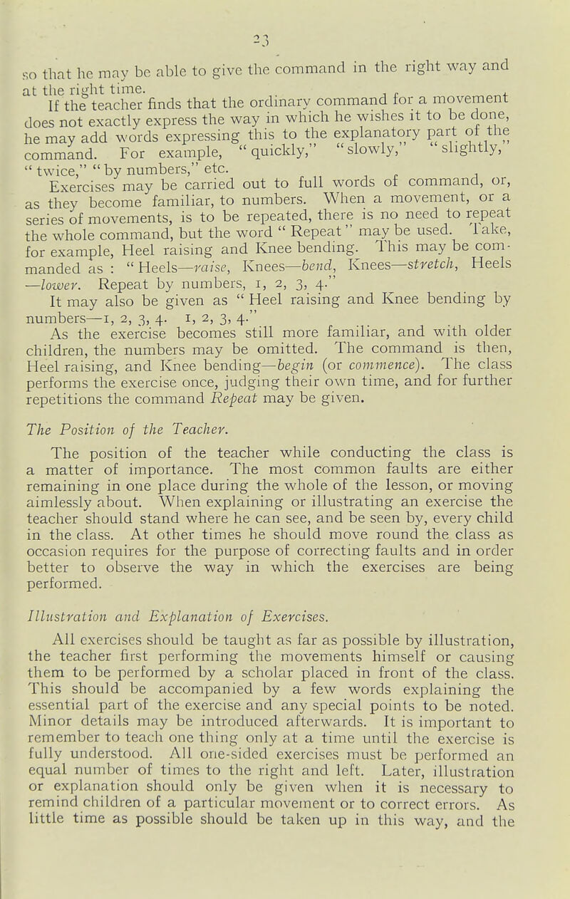 at the right time. If the teacher finds that the ordinary command for a movement does not exactly express the way in which he wishes it to be done, he may add words expressing this to the explanatory part of^ the command. For example, quickly, slowly, slightly,  twice,  by numbers, etc. Exercises may be carried out to full words of command, or, as they become familiar, to numbers. When a movement, or a series of movements, is to be repeated, there is no need to repeat the whole command, but the word  Repeat may be used. 1 ake, for example, Heel raising and Knee bending. This may be com- manded as :  Heels—raise, Knees—bend. Knees—stretch, Heels —lower. Repeat by numbers, i, 2, 3, 4. It may also be given as  Heel raising and Knee bending by numbers—i, 2, 3, 4. i, 2, 3, 4. As the exercise becomes still more familiar, and with older children, the numbers may be omitted. The command is then, Heel raising, and Knee hending—begin (or commence). The class performs the exercise once, judging their own time, and for further repetitions the command Repeat may be given. The Position of the Teacher. The position of the teacher while conducting the class is a matter of importance. The most common faults are either remaining in one place during the whole of the lesson, or moving aimlessly about. When explaining or illustrating an exercise the teacher should stand where he can see, and be seen by, every child in the class. At other times he should move round the class as occasion requires for the purpose of correcting faults and in order better to observe the way in which the exercises are being performed. Illustration and Explanation of Exercises. All exercises should be taught as far as possible by illustration, the teacher first performing the movements himself or causing them to be performed by a scholar placed in front of the class. This should be accompanied by a few words explaining the essential part of the exercise and any special points to be noted. Minor details may be introduced afterwards. It is important to remember to teach one thing only at a time until the exercise is fully understood. All one-sided exercises must be performed an equal number of times to the right and left. Later, illustration or explanation should only be given when it is necessary to remind children of a particular movement or to correct errors. As little time as possible should be taken up in this way, and the