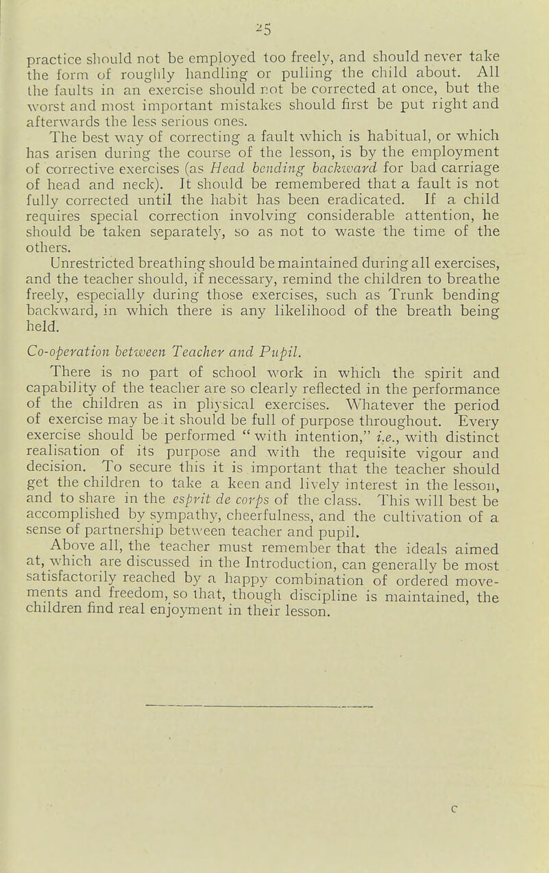 ^5 practice should not be employed too freely, and should never take the form of roughly handling or pulling the child about. All the faults in an exercise should not be corrected at once, but the worst and most important mistakes should first be put right and afterwards the less serious ones. The best way of correcting a fault which is habitual, or which has arisen during the course of the lesson, is by the employment of corrective exercises (as Head bending hackivard for bad carriage of head and neck). It should be remembered that a fault is not fully corrected until the habit has been eradicated. If a child requires special correction involving considerable attention, he should be taken separately, so as not to waste the time of the others. Unrestricted breathing should be maintained during all exercises, and the teacher should, if necessary, remind the children to breathe freely, especially during those exercises, such as Trunk bending backward, in which there is any likelihood of the breath being held. Co-operation between Teacher and Pupil. There is no part of school work in which the spirit and capability of the teacher are so clearly reflected in the performance of the children as in physical exercises. Whatever the period of exercise may be.it should be full of purpose throughout. Every exercise should be performed  with intention, i.e., with distinct realisation of its purpose and with the requisite vigour and decision. To secure this it is important that the teacher should get the children to take a keen and lively interest in the lesson, and to share in the esprit de corps of the class. This will best be accomplished by sympathy, cheerfulness, and the cultivation of a sense of partnership between teacher and pupil. Above all, the teacher must remember that the ideals aimed at, which are discussed in the Introduction, can generally be most satisfactorily reached by a happy combination of ordered move- ments and freedom, so that, though discipline is maintained, the children find real enjoyment in their lesson. c