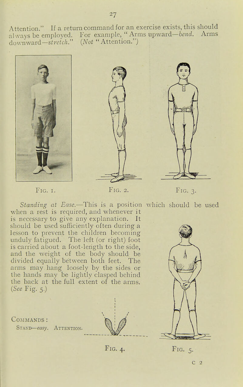 Attention. If a return command for an exercise exists, this should always be employed. For example, Arms upward—bend. Arms downward—stretch. {Not Attention.) Fig. I. Fig. 2. Standing at Ease.—This is a position when a rest is required, and whenever it is necessary to give any explanation. It should be used sufficiently often during a lesson to prevent the children becoming unduly fatigued. The left (or right) foot is carried about a foot-lerigth to the side, and the weight of the body should be divided equally between both feet. The arms may hang loosely by the sides or the hands may be lightly clasped behind the back at the full extent of the arms. {See Fig. 5.) Fig. 3. which should be used Commands : Stand—easy. Attention. Fig. 4. Fig. 5. c 2