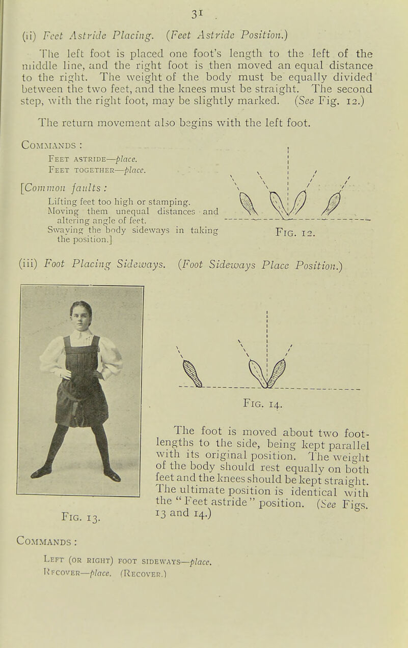 (ii) Feet Astride Placing. {Feet Astride Position.) Tlie left foot is placed one foot's length to the left of the middle line, and the right foot is then moved an equal distance to the right. The weight of the body must be equally divided between the two feet, and the knees must be straight. The second step, with the right foot, may be slightly marked. {See Fig. 12.) The return movement also begins with the left foot. Commands : , Feet astride—place. [ Feet together—place. \ I / [Common faults : altering angle of feet. Swaying the body sideways in taking Lifting feet too high or stamping. Moving them unequal distances and the position.] Fig. 12. (iii) Foot Placing Sideways. {Foot Sideways Place Position.) The foot is moved about two foot- lengths to the side, being kept parallel with its original position. I'he wei^Iit of the body should rest equally on both feet and the knees should be kept straight. The ultimate position is identical witli the  Feet astride  position. (See Fif^s. Fig. 14. Fig. 13. 13 and 14.) Commands : Left (or right) foot sideways—p/acc. Ivfcover—/)/(7ce. (Recover.)