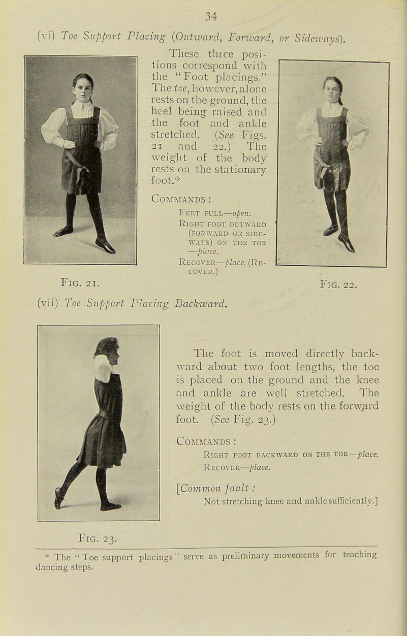 (y\) Toe Support Placing (Outward, Forward, or Sideivays). These three posi- tions correspond wiili the  Foot placings. The toe, however, alone rests on the ground, the heel being raised and the foot and ankle stretched. (See Figs. 21 and 22.) The weiglit of the body rests on the stationary foot.'' Commands : Feet full—open. Right foot outward (forward or side-' ways) on the toe —place. Recover—place. (Re- cover.) Fig. 21. Fig. 22. (vii) Toe Support Placing Backward. Fig. 23. The foot is moved directly back- ward about two foot lengths, the toe is placed on the ground and the knee and ankle are well stretched. The weight of the body rests on the forw;ard foot. (See Fig. 23.) Commands : Right foot backward on the toe—place. Recover—place. [Cor/imon fault: Not stretching loiee and ankle sufficiently.] * The  Toe support placings  serve as preliminary movements for teaching dancing steps.