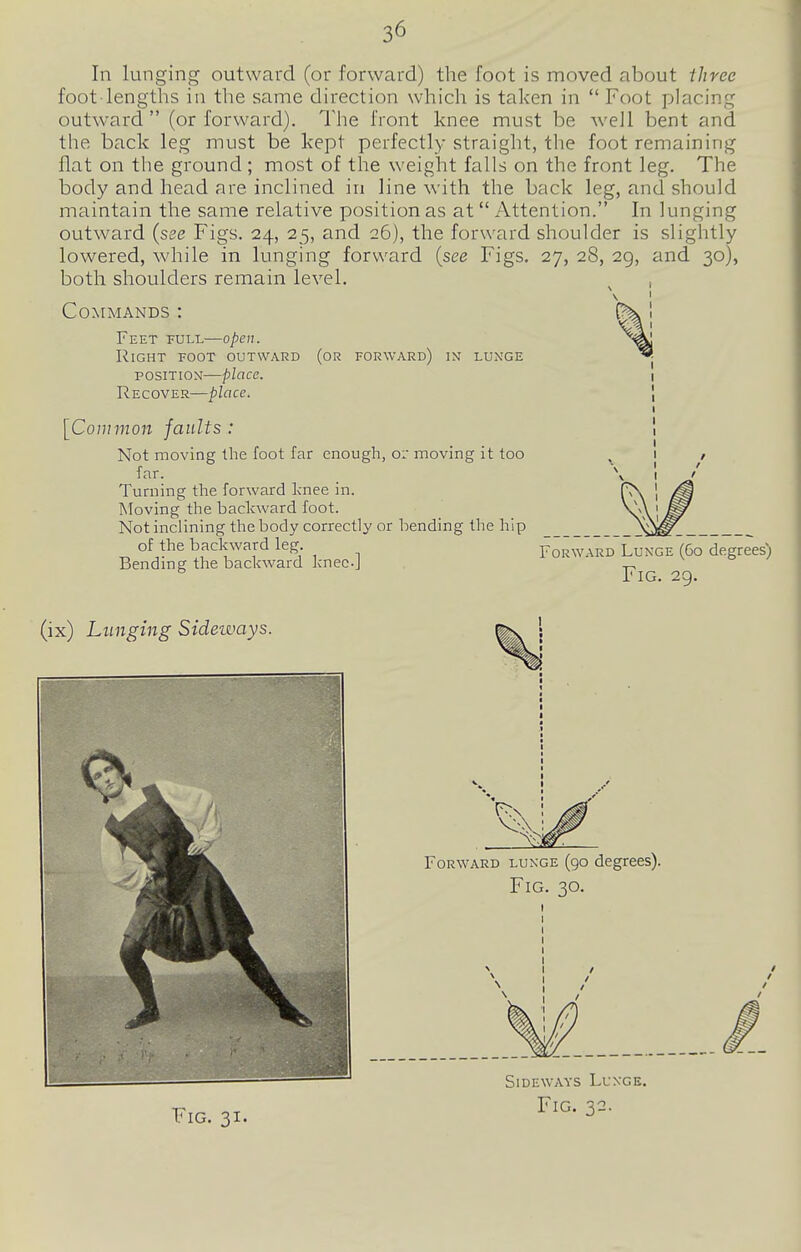 In lunging outward (or forward) the foot is moved about three foot lengths in the same direction which is taken in  Foot placing outward (or forward). The front knee must be well bent and the back leg must be kept perfectly straight, the foot remaining flat on the ground ; most of the weight falls on the front leg. The body and head are inclined in line with the back leg, and should maintain the same relative position as at Attention. In lunging outward {see Figs. 24, 25, and 26), the forward shoulder is slightly lowered, while in lunging forward {see Figs. 27, 28, 29, and 30), both shoulders remain level. Commands : Feet full—open. Right foot outward (or forward) in lunge POSITION—place. Recover—place. [Common faults : Not moving the foot far enough, o: moving it too far. Turning the forward knee in. Moving the backward foot. Not inclining the body correctly or bending the hip of the backward leg Forw.^rd Lunge (60 degrees; Bending the backward knec-J