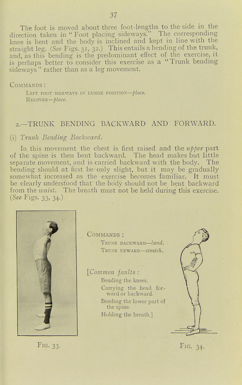 The foot is moved about three foot-lengths to the side in the direction taken in  Foot placing sideways. The corresponding knee is bent and the body is inclined and kept in line with the straight leg. {See Figs. 31, 32.) This entails a bending of the trunk, and, as this bending is the predominant effect of the exercise, it is perhaps better to consider this exercise as a Trunk bending sideways  rather than as a leg movement. Commands : Left foot sideways ix lunge position'—place. Recover—place. 2.—TRUNIv BENDING BACICWARD AND FORWARD. (i) Trunk Bending Backward. hi this movement the chest is first raised and the upper part of the spine is then bent backward. The head makes but little separate movement, and is carried backward with the body. The bending should at first be ojily slight, but it may be gradually somewhat increased as the exercise becomes familiar. It must be clearly understood that the body should not be bent backward from the waist. The breath must not be held during this exercise. {See Figs. 33, 34.) Commands : Truxk backward—bend. Trunk upward—stretch. [Common faults : Bending the knees. Carrying the head for- ward or backward. Bending tlic lower part of the spine. Holding the breath.]