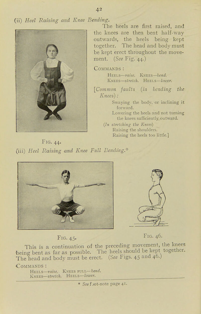 (ii) Heel Raising and Knee Bending. The heels are first raised, and the knees are then bent half-way outwards, the heels being kept together. The head and body must be kept erect throughout the move- ment. {See Fig. 44.) Commands : Heels—raise. Knees—bend. Knees—sli-eich. Heels—lower. [Common faults (in bending the Knees): Swaying the body, or inclining it forward. Lowering the heels and not turning the knees sufTiciently outward. ([11 stretching the Knees) Raising the shoulders. Raising the heels too little.] Fig. 44. (iii) Heel Raising and Knee Fxdl Lending.^ Fig. 45. I'lG- 46- This is a continuation of the preceding movement, the knees ----•1-1- -ru„ should be kept together. being bent as far as possible. The heels s The head and body must be erect. (See Fi Commands : Heels—raise. Knees full—benrf. KiiZ-ES—stretch. Heels—loiver. gs. 45 and 46.) * See f ,)Ot-note page 41.