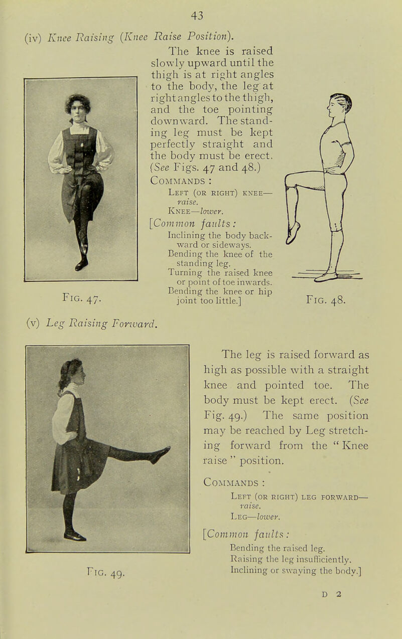 (iv) Knee Raising (Knee Raise Position). The knee is raised slowly upward until the thigh is at right angles to the body, the leg at right angles to the thigh, and the toe pointing downward. The stand- ing leg must be kept perfectly straight and the body must be erect. {See Figs. 47 and 48.) Commands : Left (or right) kxee— raise. Knee—loiver. [Common faults: Inclining the body back- ward or sideways. Bending the knee of the standing leg. Turning the raised knee or point of toe inwards. Bending the knee or hip joint too little.] Fig. 47. Fig. 48. (v) Leg Raising Forivard. The leg is raised forward as high as possible with a straight knee and pointed toe. The body must be kept erect. [See Fig. 49.) The same position may be reached by Leg stretch- forward from the  Knee position. mg Fig. 49. raise Commands : Left (or right) leg forward— raise. Leg—lower. [Common faults: Bending the raised leg. Raising tlie leg insufliciently. Inclining or swaying the body.] D 2