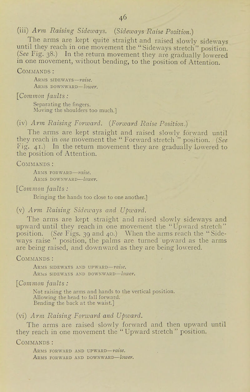 (iii) Arm liaising Sideimys. (Sideways Raise Position.) The arms are kept quite straight and raised slowly sideways until they reach in one movement the Sideways stretch position. (See Fig. 38.) In the return movement they are gradually lowered in one movement, without bending, to the position of Attention, Commands : Arms sideways—misc. Arms downward—lower. [Common faults: Separating the fingers. Moving the shoulders too much.] (iv) Arm Raising Forward. (Forward Raise Position.) The arms are kept straight and raised slowly forward until they reach in one movement the  Forward stretch  position. (See Fig. 41.) In the return movement they are gradually lowered to the position of Attention. Commands : Arms forward—raise. Arms downward—loiver. [Common faults : Bringing the hands too close to one another.] (v) Arm Raising Sideways and Upward. The arms are kept straight and raised slowly sideways and upward until they reach in one movement the Upward stretch position. {See Figs. 39 and 40.) When the arms reach the Side- ways raise  position, the palms are turned upward as the arms are being raised, and downward as they are being lowered. Commands : Arms sideways and upward—raise. Arms sideways and downward—lower. [Common faults : Not raising the arms and hands to the vertical position. Allowing the head to fall forward. Bending the back at the waist.] (vi) Arm Raising Forward and Upivard. The arms are raised slowly forward and then up-ward until they reach in one movement the  Upward stretch position. Commands : Arms forward and upward—raise. Arms forward and downward—lower.