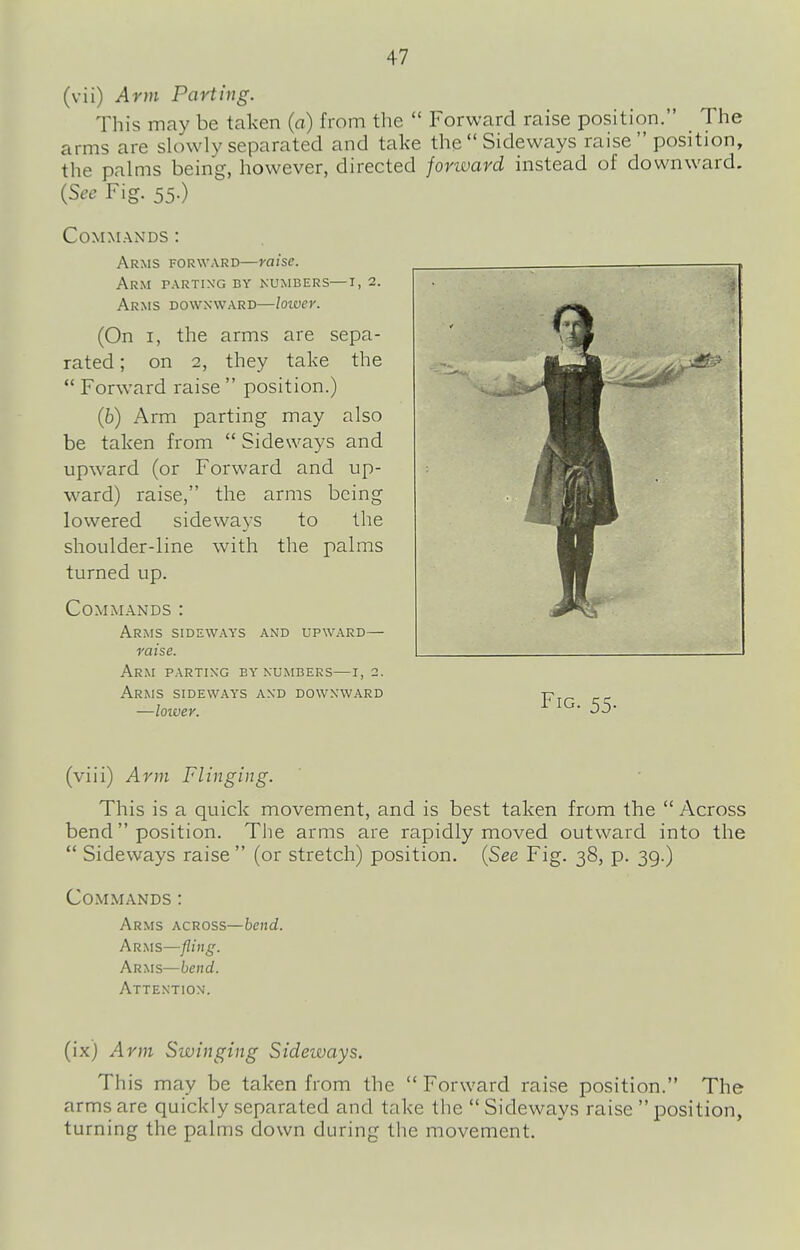 (vii) Arm Parting. This may be taken (a) from the  Forward raise position. The arms are slowly separated and take the Sideways raise  position, the palms being, however, directed forward instead of downward. (See Fig. 55.) Commands : Arms forward—raise. Arm parting by numbers—i, 2. Arms downward—loiver. (On I, the arms are sepa- rated ; on 2, they take the  Forward raise  position.) (b) Arm parting may also be taken from  Sideways and upward (or Forward and up- ward) raise, the arms being lowered sideways to the shoulder-line with the palms turned up. Commands : Arms sideways and upward— raise. Arm parting by numbers—r, 2. Arms sideways and downward —lower. Fig. 55. (viii) Arm Flinging. This is a quick movement, and is best taken from the  Across bend  position. The arms are rapidly moved outward into the  Sideways raise  (or stretch) position. {See Fig. 38, p. 39.) Commands : Arms across—hend. Arms—fling. Arms—hend. Attention. (ix) Arm Swinging Sideways. This may be taken from the  Forward raise position. The arms are quickly separated and take the  Sideways raise  position, turning the palms down during the movement.