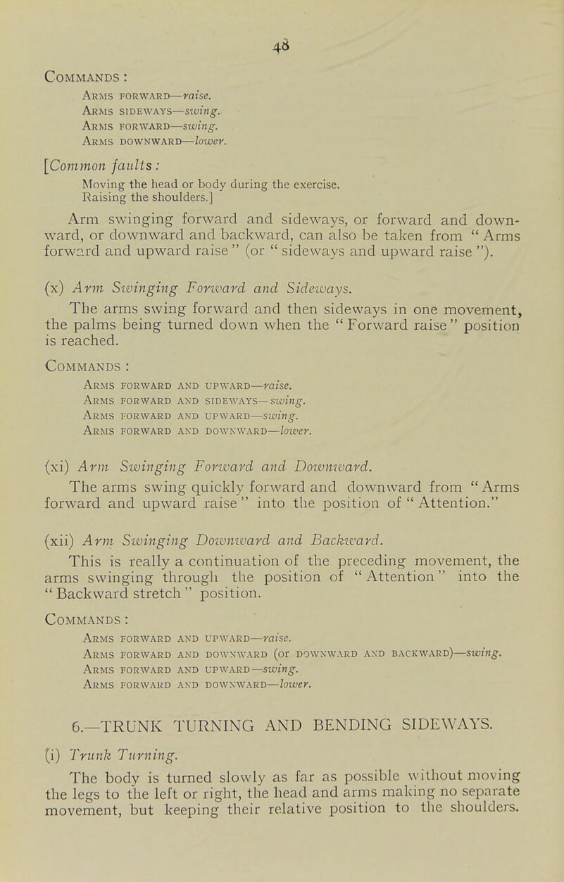 45 Commands : Arms forward—raise. Arms sideways—siving.- Arms forward—swing. Arms downward—lower. [Common faults: Moving the head or body during the exercise. Raising the shoulders.] Arm swinging forward and sideways, or forward and down- ward, or downward and backward, can also be taken from  Arms forward and upward raise  (or  sideways and upward raise ). (x) Arm Swinging Forivard and Sideways. The arms swing forward and then sideways in one movement, the palms being turned down when the Forward raise position is reached. Commands : Arms forward and upward—raise. Arms forward and sideways— siving. Arms forward and upward—swing. Arms forward and downward—loiver. (xi) Arm Swinging Forward and Doivnward. The arms swing quickly forward and downward from Arms forward and upward raise into the position of  Attention. (xii) Ami Swinging Doivmvard and Backivard. This is really a continuation of the preceding movement, the arms swinging through the position of  Attention into the  Backward stretch  position. Commands : Arms forward and upward—raise. Arms forward and downward (or downward and backward)—swing. Arms forward and upward—siuzn^. Arms forward and downward—lower. 6.—TRUNK TURNING AND BENDING SIDEWAYS. (i) Trunk Turning. The body is turned slowly as far as possible without moving the legs to the left or right, the head and arms making no separate movement, but keeping their relative position to the shoulders.