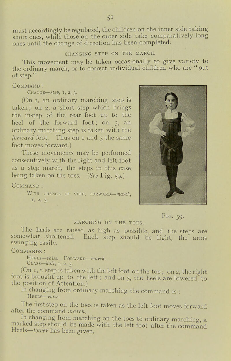 must accordingly be regulated, the children on the inner side taking short ones, while those on the outer side take comparatively long ones until the change of direction has been completed. CHANGING STEP ON THE MARCH. This movement may be taken occasionally to give variety to the ordinary march, or to correct individual children who are  out of step. Command : Chaxge—step, I, 2, 3. (On I, an ordinary marching step is taken; on 2, a 'short step which brings the instep of the rear foot up to the heel of the forward foot; on 3, an ordinary marching^tep is taken with the forward foot. Thus on i and 3 the same foot moves forward.) These movements may be performed consecutively with the right and left foot as a step march, the steps in this case being taken on the toes. {See Fig. 59.) Command : With change of step, forward—march, I, 2, 3. Fig. 59. marching on the toes. The heels are raised as high as possible, and the steps are somewhat shortened. Each step should be light, the arms swinging easily. Commands : Heels—raise. Forward—march. Class—halt, i, 2, 3. (On I, a Step is taken with the left foot on the toe ; on 2, the right foot is brought up to the left; and on 3, the heels are lowered to the position of Attention.) In changing from ordinary marching the command is : Heels—raise. The first step on the toes is taken as the left foot moves forward after the command march. In changing from marching on the toes to ordinary marchin<^ a marked step should be made with the left foot after the command Heels—loivev has been given.