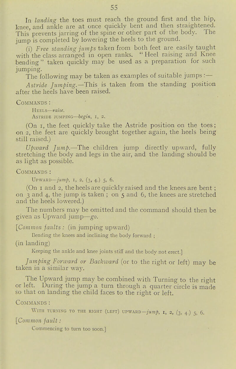 In landing the toes must reach the ground first and the hip, knee, and ankle are at once quickly bent and then straightened. This prevents jarring of the spine or other part of the body. The jump is completed by lowering the heels to the ground. (i) Free standing jnmps ifiken from both feet are easily taught with the class arranged in open ranks.  Heel raising and Knee bending  taken quickly may be used as a preparation for such jumping. The following may be taken as examples of suitable jumps :— Astride Jumping.—This is taken from the standing position after the heels have been raised. Commands : Heels—raise. Astride jumping—begin, i, 2. (On I, the feet quickly take the Astride position on the toes; on 2, the feet are quickly brought together again, the heels being still raised.) Upward Jump.—The children jump directly upward, fully stretching the body and legs in the air, and the landing should be as light as possible. Commands : Upward—/jtmjb, i, 2, (3, 4,) 5, 6. (On I and 2, the heels are quickly raised and the knees are bent ; on 3 and 4, the jump is taken ; on 5 and 6, the knees are stretched and the heels lowered.) The numbers may be omitted and the command should then be given as Upward jump—go. \Common faults : (in jumping upward) Dending the knees and inclining the body forward ; (in landing) Keeping tlie ankle and knee joints stiff and the body not erect.] Jumping Forward or Backivard (or to the right or left) may be taken in a similar way. The Upward jump may be combined with Turning to the right or left. During the jump a turn through a quarter circle is made so that on landing the child faces to the right or left. Commands : With turxing to the right (left) vpwarb—jump, i, 2, (3, 4,) 5, 6. [Common fault: Commencing to turn too soon.]