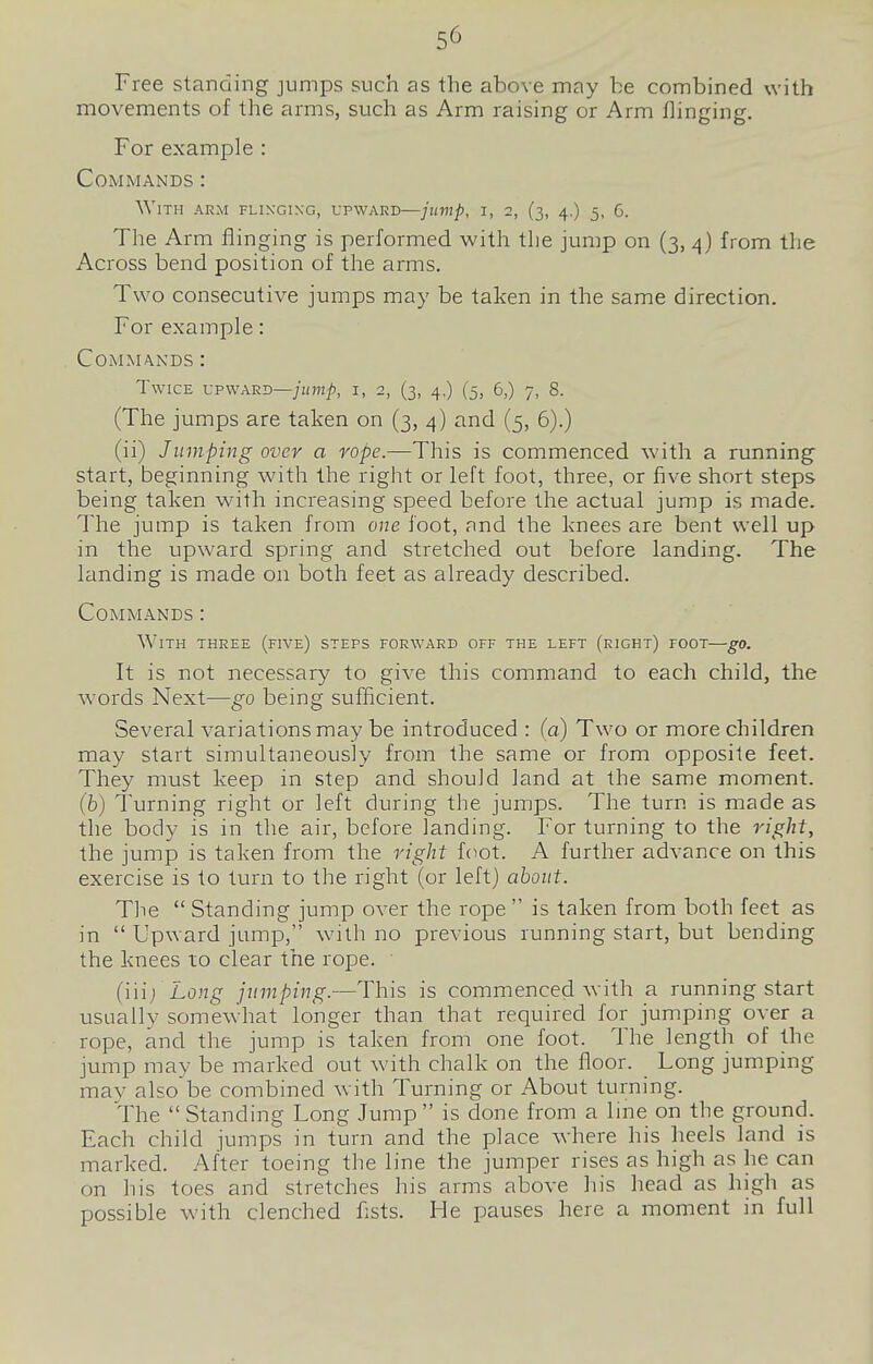 Free standing jumps such as the above may be combined with movements of the arms, such as Arm raising or Arm flinging. For example : Commands : With arm flinging, upward—jump, i, 2, (3, 4.) 5, 6. The Arm flinging is performed with the jump on (3, 4) from the Across bend position of the ai-ms. Two consecutive jumps may be taken in the same direction. For example: Commands : Twice upward—//im/;, i, 2, (3, 4,) (5, 6,) 7, 8. (The jumps are taken on (3, 4) and (5, 6).) (ii) Jumping over a rope.—This is commenced with a running start, beginning with the right or left foot, three, or five short steps being taken with increasing speed before the actual jump is made. The jump is taken from one foot, and the knees are bent well up in the upward spring and stretched out before landing. The landing is made on both feet as already described. Commands : With three (five) steps forward off the left (right) foot—go. It is not necessary to give this command to each child, the words Next—go being sufficient. Several variations may be introduced : (a) Two or more children may start simultaneously from the same or from opposite feet. They must keep in step and should land at the same moment. (b) Turning right or left during the jumps. The turn is made as the body is in the air, before landing. For turning to the right, the jump is taken from the right foot. A further advance on this exercise is to turn to the right (or left} about. The  Standing jump over the rope  is taken from both feet as in  Upward jump, with no previous running start, but bending the knees to clear the rope. (iii) La.n^^ jumping.—This is commenced with a running start usually somewhat longer than that required for jumping over a rope, and the jump is taken from one foot. The length of the jump may be marked out with chalk on the floor. Long jumping may also be combined with Turning or About turning. The  Standing Long Jump  is done from a line on the ground. Each child jumps in turn and the place where his heels land is marked. After toeing the line the jumper rises as high as he can on his toes and stretches his arms above his head as high as possible with clenched fists. He pauses here a moment in full