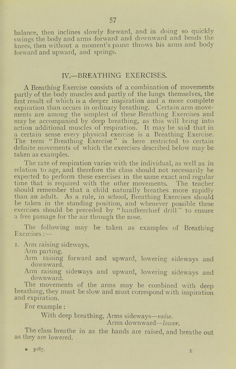balance, then inclines slowly forward, and in doing so quickly swings the body and arms forward and downward and bends the knees, then without a moment's pause throws his arms and body forward and upward, and springs. IV.—BREATHING EXERCISES. A Breathing Exercise consists of a combination of movements partly of the body muscles and partly of the lungs themselves, the first result of which is a deeper inspiration and a more complete expiration than occurs in ordinary breathing. Certain arm move- ments are among the simplest of these Breathing Exercises and may be accompanied by deep breathing, as this will bring into action additional muscles of respiration. It may be said that in a certain sense every physical exercise is a Breathing Exercise. The term  Breathing Exercise is here restricted to certain definite movements of which the exercises described below mav be taken as examples. The rate of respiration varies with the individual, as well as in relation to age, and therefore the class should not necessarily be expected to perform these exercises in the same exact and regular time that is required with the other movements. The teacher should remember that a child naturally breathes more rapidly than an adult. As a rule, in school, Breathing Exercises should be taken in the standing position, and whenever possible these exercises should be preceded by handkerchief drill to ensure a free passage for the air through the nose. The following may be taken as examples of Breathing Exercises :— I. Arm raising sideways. Arm parting. Arm raising forward and upward, lowering sideways and downward. Arm raising sideways and upward, lowering sideways and downward. The movements of the arms may be combined with deep breathing, they must be slow and must correspond with inspiration and expiration. For example : With deep breathing. Arms sideways—raise. Arms downward—loiver. The class breathe in as the hands are raised, and breathe out as they are lowered. E