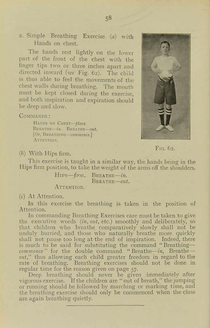2. Simple Breathing Exercise (a) with Hands on chest. The hands rest lightly on the lower part of the front of the chest wilh the finger tips two or three inches apart and directed inward (see Fig. 62). The child is thus able to feel the movements of the chest walls during breathing. The mouth must be kept closed during the exercise, and both inspiration and expiration should be deep and slow. Commands : Hands om Chest—place. Breathe—Breathe—out. [Or, Breathing—commence.] Attention. Fig. 62. (6) With Hips firm. This exercise is taught in a similar way, the hands being in the Hips firm position, to take the weight of the arms off the shoulders. Hips—firm. Breathe—in. Breathe—out. Attention. (c) At Attention. In this exercise the breathing is taken in the position of Attention. In commanding Breathing Exercises care must be taken to give the executive words (in, out, etc.) smoothly and deliberately, so that children who breathe comparatively slowly shall not be unduly hurried, and those who naturally breathe more quickly shall not pause too long at the end of inspiration. Indeed, there is much to be said for substituting the command  Breathing— commence  for the double command  Breathe—in, Breathe— out, thus allowing each child greater freedom in regard to the rate of breathing. Breathing exercises should not be done in regular time for the reason given on page 57. Deep breathing should never be given immediately after vigorous exercise. If the children are  out of breath, the jumping or running should be followed by marching or marking time, and the breathing exercise should only be commenced when the class are again breathing quietly.