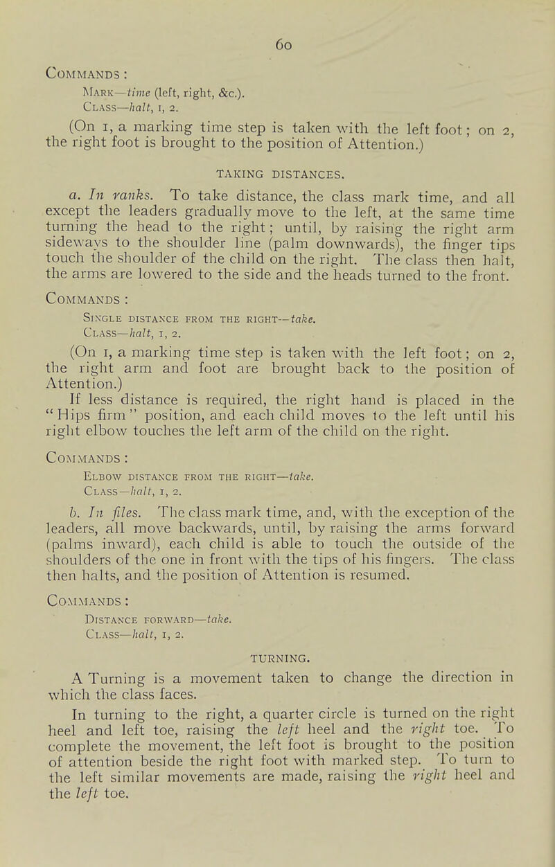 Co Commands : Mark—hme (left, right, &c.). Class—halt, i, 2. (On I, a marking time step is taken with the left foot; on 2, the right foot is brought to the position of Attention.) TAKING DISTANCES. a. In ranks. To take distance, the class mark time, and all except the leaders gradually move to the left, at the same time turning the head to the right; until, by raising the right arm sideways to the shoulder line (palm downwards), the finger tips touch {he shoulder of the child on the right. The class then halt, the arms are lowered to the side and the heads turned to the front. Commands : Single distance from the right—take. Class—halt, i, 2. (On I, a marking time step is taken with the left foot; on 2, the right arm and foot are brought back to the position of Attention.) If less distance is required, the right hand is placed in the Hips firm position, and each child moves to the left until his right elbow touches the left arm of the child on the right. Commands : Elbow distance from the right—take. Class—i, 2. b. In files. The class mark time, and, with the exception of the leaders, all move backwards, until, by raising the arms forward (palms inward), each child is able to touch the outside of the shoulders of the one in front with the tips of his fingers. The class then halts, and the position of Attention is resumed. Commands : Distance forward—take. Class—halt, i, 2. TURNING. A Turning is a movement taken to change the direction in which the class faces. In turning to the right, a quarter circle is turned on the right ?ieel and left toe, raising the left heel and the right toe. To complete the movement, the left foot is brought to the position of attention beside the right foot with marked step. To turn to the left similar movements are made, raising the right heel and the left toe.