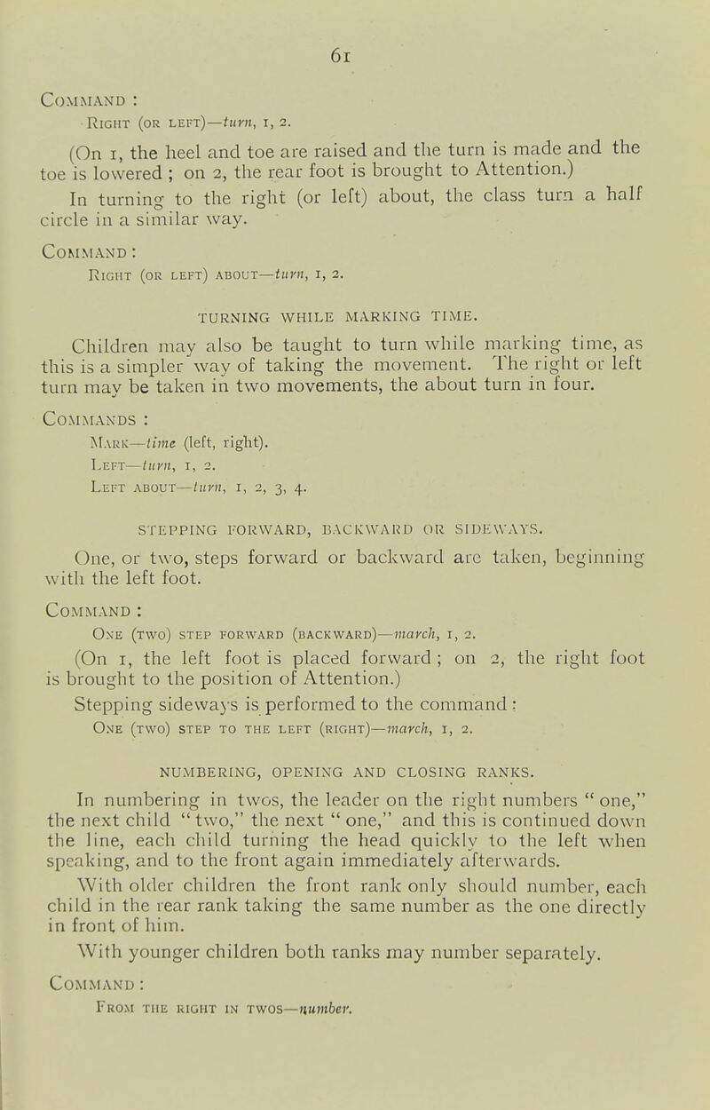 6r Command : •Right (or left)—turn, i, 2. (On I, the heel and toe are raised and the turn is made and the toe is lowered ; on 2, the rear foot is brought to Attention.) In turning to the right (or left) about, the class turn a half circle in a similar way. Command: Right (or left) about—iitvn, i, 2. TURNING WHILE MARKING TIME. Children may also be taught to turn while marking time, as this is a simpler way of taking the movement. The right or left turn may be taken in two movements, the about turn in four. Commands : Mark—time (left, right). Left—tiiyn, i, 2. Left about—turn, i, 2, 3, 4. STEPPING FORWARD, BACKWARD OR SIDEWAYS. One, or two, steps forward or backward are taken, beginning with the left foot. Command : One (two) step forward (backward)—march, i, 2. (On I, the left foot is placed forward ; on 2, the right foot is brought to the position of Attention.) Stepping sidewaj's is performed to the command : One (two) step to the left (right)—march, i, 2. NUMBERING, OPENING AND CLOSING RANKS. In numbering in twos, the leader on the right numbers  one, the next child  two, the next  one, and this is continued down the line, each child turning the head quickly to the left when speaking, and to the front again immediately afterwards. With older children the front rank only should number, each child in the rear rank taking the same number as the one directly in front of him. With younger children both ranks may number separately. Command: From the right in twos—number.