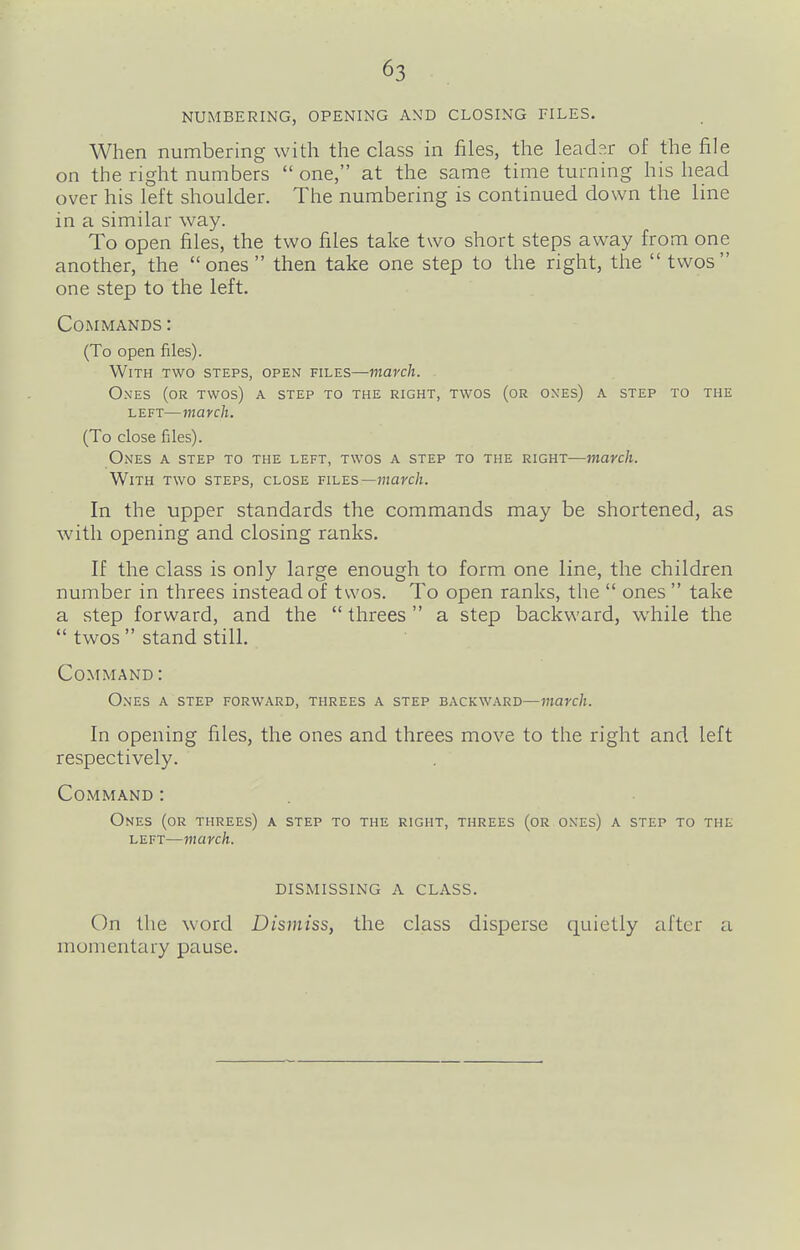 NUMBERING, OPENING AND CLOSING FILES. When numbering with the class in files, the leader of the file on the right numbers  one, at the same time turning his head over his left shoulder. The numbering is continued down the line in a similar way. To open files, the two files take two short steps away from one another, the ones  then take one step to the right, the  twos one step to the left. Commands : (To open files). With two steps, open files—march. Ones (or twos) a step to the right, twos (or ones) a step to the left—march. (To close files). Ones a step to the left, twos a step to the right—march. With two steps, close files—marc/z. In the upper standards the commands may be shortened, as with opening and closing ranks. If the class is only large enough to form one line, the children number in threes instead of twos. To open ranks, the  ones  take a step forward, and the  threes a step backward, while the  twos  stand still. Command: Ones a step forward, threes a step backward—march. In opening files, the ones and threes move to the right and left respectively. Command : Ones (or threes) a step to the right, threes (or ones) a step to the left—march. DISMISSING A CLASS. On the word Dismiss, the class disperse quietly after a momentary pause.