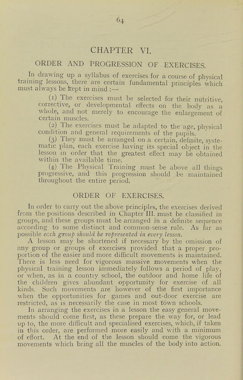 CHAPTER VI. ORDER AND PROGRESSION OF EXERCISES. In drawing up a syllabus of exercises for a course of physical training lessons, there are certain fundamental principles which must always be kept in mind :— (1) The exercises must be selected for their nutritive, corrective, or developmental effects on the body as a whole, and not merely to encourage the enlargement of certain muscles. (2) The exercises must be adapted to tlie age, physical condition and general requirements of the pupils. (3) They must be arranged on a certain, delinite, syste- matic plan, each exercise having its special object in the lesson in order that the greatest effect may be obtained within the available time. (4) The Physical Training must be above all things progressive, and this progression should be maintained throughout the entire period. ORDER OF EXERCISES. In order to carry out the above principles, the exercises derived from the positions described in Chapter III. must be classified in groups, and these groups must be arranged in a definite sequence according to some distinct and common-sense rule. As far as possible ecch group should be represented in every lesson. A lesson may be shortened if necessary by the omission of any group or groups of exercises provided that a proper pro- portion of the easier and more difficult movements is maintained. There is less need for vigorous massive movements when the physical training lesson immediately follows a period of play, or when, as in a country school, the outdoor and home life of the children gives abundant opportunity for exercise of all kinds. Such movements are however of the first importance when the opportunities for games and out-door exercise are restricted, as is necessarily the case in most town schools. In arranging the exercises in a lesson the easy general move- ments should come first, as these prepare the way for, or lead up to, the more difficult and specialised exercises, which, if taken in this order, are performed more easily and with a minimum of effort. At the end of the lesson should come the vigorous movements which bring all the muscles of the body into action.