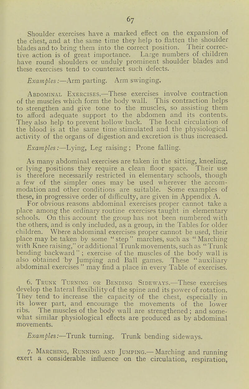 Shoulder exercises have a marked effect on the expansion of the chest, and at the same time they help to flatten the shoulder blades and to bring them into the correct position. Their correc- tive action is of great importance. Large numbers of children have round shoulders or unduly prominent shoulder blades and these exercises tend to counteract such defects. Examples :—Arm parting. Arm swinging. Abdominal Exercises.—These exercises involve contraction of the muscles which form the body wall. This contraction helps to strengthen and give tone to the muscles, so assisting them to afford adequate support to the abdomen and its contents. They also help to prevent hollow back. The local circulation of the blood is at the same time stimulated and the physiological activity of the organs of digestion and excretion is thus increased. Examples :—Lying, Leg raising ; Prone falling. As many abdominal exercises are taken in the sitting, kneeling, or lying positions they require a clean fioor space. Their use is therefore necessarily restricted in elementary schools, though a few of the simpler ones may be used wherever the accom- modation and other conditions are suitable. Some examples of these, in progressive order of difficulty, are given in Appendix A. For obvious reasons abdominal exercises proper cannot take a place among the ordinary routine exercises taught in elementary schools. On this account the group has not been numbered with the others, and is only included, as a group, in the Tables for older children. Where abdominal exercises proper cannot be used, their place may be taken by some  step marches, such as  Marching with Knee raising, or additional Trunk movements, such as  Trunk bending backward ; exercise of the muscles of the body wall is also obtained by Jumping and Ball games. These  auxiliary abdominal exercises  may find a place in every Table of exercises. 6. Trunk Turning or Bending Sideways.—These exercises develop the lateral flexibility of the spine and its power of rotation. They tend to increase the capacity of the chest, especially in its lower part, and encourage the movements of the lower ribs. The muscles of the body wall are strengthened ; and some- what similar physiological effects are produced as by abdominal movements. Examples:—Trunk turning. Trunk bending sideways. 7. Marching, Running and Jumping.— Marching and running exert a considerable influence on the circulation, respiration,