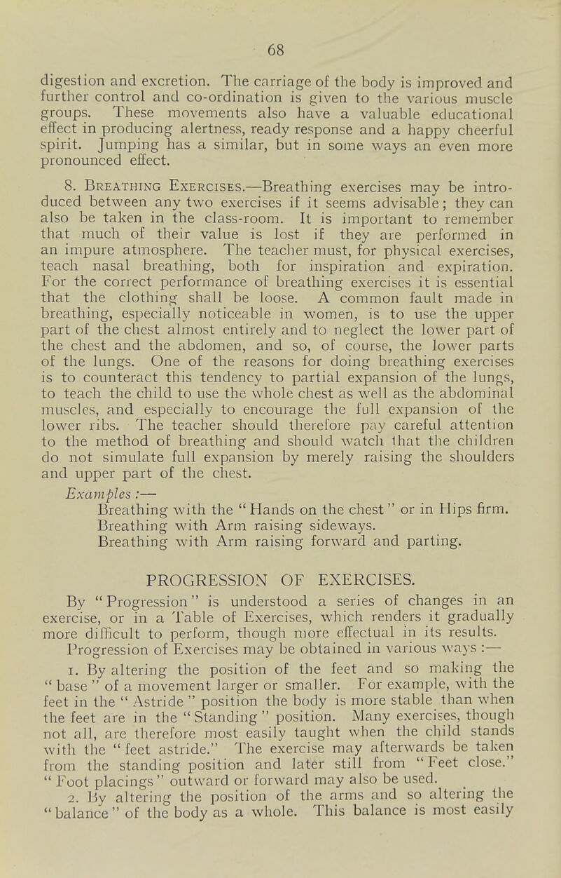 digestion and excretion. The carriage of the body is improved and further control and co-ordination is given to the various muscle groups. These movements also have a valuable educational effect in producing alertness, ready response and a happy cheerful spirit. Jumping has a similar, but in some ways an even more pronounced effect. 8. Breathing Exercises.—Breathing exercises may be intro- duced between any two exercises if it seems advisable; they can also be taken in the class-room. It is important to remember that much of their value is lost if they are performed in an impure atmosphere. The teaclier must, for physical exercises, teach nasal breathing, both for inspiration and expiration. For the correct performance of breathing exercises it is essential that the clothing shall be loose. A common fault made in breathing, especially noticeable in women, is to use the upper part of the chest almost entirely and to neglect the lower part of the chest and the abdomen, and so, of course, the lower parts of the lungs. One of the reasons for doing breathing exercises is to counteract this tendency to partial expansion of the lungs, to teach the child to use the whole chest as well as the abdominal muscles, and especially to encourage the full expansion of the lower ribs. The teacher should therefore pay careful attention to the method of breathing and should watch that the children do not simulate full expansion by merely raising the shoulders and upper part of the chest. Examples :— Breathing with the  Hands on the chest or in Hips firm. Breathing with Arm raising sideways. Breathing with Arm raising forward and parting. PROGRESSION OF EXERCISES. By  Progression is understood a series of changes in an exercise, or in a Table of Exercises, which renders it gradually more difficult to perform, though more effectual in its results. Progression of Exercises may be obtained in various ways :— 1. By altering the position of the feet and so making the  base  of a movement larger or smaller. For example, with the feet in the  Astride  position the body is more stable than when the feet are in the Standing position. Many exercises, though not all, are therefore most easily taught when the child stands with the feet astride. The exercise may afterwards be taken from the standing position and later still from Feet close.  Foot placings outward or forward may also be used. 2. By altering the position of the arms and so altering the balance of the body as a whole. This balance is most easily