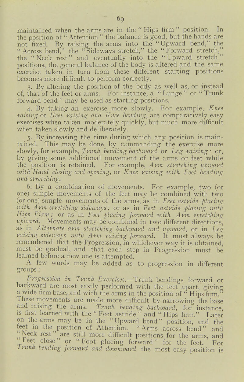 maintained when the arms are in the  Hips firm  position. In the position of  Attention  the balance is good, but the hands are not fixed. By raising the arms into the  Upward bend, the Across bend, the Sideways stretch, the Forward stretch, the Neck rest and eventually into the Upward stretch positions, the general balance of the body is altered and the same exercise taken in turn from these different starting positions becomes more difficult to perform correctly. 3. By altering the position of the body as well as, or instead of, that of the feet or arms. For instance, a  Lunge  or  Trunk forward bend  may be used as starting positions. 4. By taking an exercise more slowly. For example, Knee raising or Heel raising and Knee bending, are comparatively easy exercises when taken moderately quickly, but much more difficult when taken slowly and deliberately. 5. By increasing the time during which any position is main- tained. This may be done by commanding tlie exercise more slowly, for example. Trunk bending backivavd or Leg raising; or, by giving some additional movement of the arms or feet while the position is retained. For example, Arm stretching upivard ivith Hand closing and opening, or Knee raising ivith Foot bending and stretching. 6. By a combination of movements. For example, two (or one) simple movements of the feet may be combined with tv/o (or one) simple movements of the arms, as in Feet astride placing ivith Arm stretching sideivays; or as in Feet astride placing ivith Hips Firm; or as in Foot placing forward ivith Arm stretching upward. Movements may be combined in two different directions, as in Alternate arm stretching backward and upward, or in Leg raising sideivays with Arm raising forward. It must always be remembered that the Progression, 'in whichever way it is obtained, must be gradual, and that each step in Progression must be learned before a new one is attempted. A few words may be added as to progression in different groups: Progression in Trunk Exercises.—Trunk bendings forward or backward are most easily performed with the feet apart, giving a wide firm base, and with the arms in the position of  Hips firm. These movements are made more difficult by narrowing the base and raising the arms. Trunk bending backivard, for instance, is first learned with the Feet astride and Hips firm. Later on the arms may be in the Upward bend position, and the feet in the position of Attention. Arms across bend and I^Neck rest are still more difficult positions for the arms, and Feet close or Foot placing forward for the feet. For Iriink bending fonvard and doivmvard the most easy position is