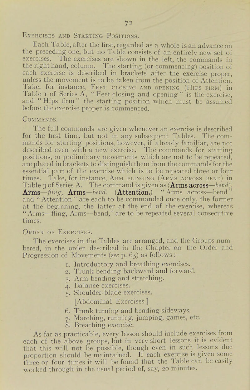 Exercises and Starting Positions. Each Table, after the first, regarded as a whole is an advance on the preceding one, but no Table consists of an entirely new set of exercises. The exercises are shown in the left, the commands in the right hand, column. The starting (or commencing) position of each exercise is described in brackets after the exercise proper, unless the movement is to be taken from the position of Attention. Take, for instance, Feet closing and opening (Hips firm) in Table i of Series A,  Feet closing and opening is the exercise, and  Hips firm  the starting position which must be assumed before the exercise proper is commenced. Commands. The full commands are given whenever an exercise is described for the first time, but not in any subsequent Tables. The com- mands for starting positions, however, if already familiar, are not described even with a new exercise. 1 he commands for starting positions, or preliminary movements which are not to be repeated, are placed in brackets to distinguish them from the commands for the essential part of the exercise which is to be repeated three or four times. Take, for instance, Arm flinging (Arms across bend) in Table 3 of Series A. The command is given as (Arms across—fcenc/). Arms—fling. Arms—bend. (Attention.) Arms across—bend and Attention are each to be commanded once only, the former at the beginning, the latter at the end of the exercise, whereas Arms—fling, Arms—bend, are to be repeated several consecutive times. Order of Exercises. The exercises in the Tables are arranged, and the Groups num- bered, in the order described in the Chapter on the Order and Progression of Movements {see p. 65) as follows :— 1. Introductory and breathing exercises. 2. Trunk bending backward and forward. 3. Arm bending and stretching. 4. Balance exercises. 5. Shoulder-blade exerciseSo [Abdominal Exercises.] 6. Trunk turning and bending sideways. 7. Marching, running, jumping, games, etc. 8. Breathing exercise. As far as practicable, every lesson should include exercises from each of the above groups, but in very short lessons it is evident that this will not be possible, though even in such lessons due proportion should be maintained. If each exercise is given some three or four times it will be found that the Table can be easily worked through in the usual period of, say, 20 minutes.