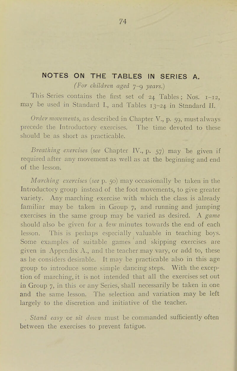 NOTES ON THE TABLES IN SERIES A. (For children aged 7-9 years.) This Series contains the first set of 24 Tables; Nos. 1-12, may be used in Standard I., and Tables 13-24 in Standard II. Order movements, as described in Chapter V., p. 59, must always precede the Introductory exercises. The time devoted to these should be as short as practicable. Breathing exercises (see Chapter IV., p. 57) may be given if required after any movement as well as at the beginning and end of the lesson. Marching exercises {see p. 50) may occasionally be taken in the Introductory group instead of the foot movements, to give greater variety. Any marching exercise with which the class is already familiar may be taken in Group 7, and running and jumping exercises in the same group may be varied as desired. A game should also be given for a few minutes towards the end of each lesson. This is perhaps especially valuable in teaching boys. Some examples of suitable games and skipping exercises are given in Appendix A., and the teacher may vary, or add to, these as he considers desirable. It may be practicable also in this age group to introduce some simple dancing steps. With the excep- tion of marching, it is not intended that all the exercises set out in Group 7, in this or any Series, shall necessarily be taken in one and the same lesson. The selection and variation may be left largely to the discretion and initiative of the teacher. . Stand easy or sit doivn must be commanded sufficiently often between the exercises to prevent fatigue.