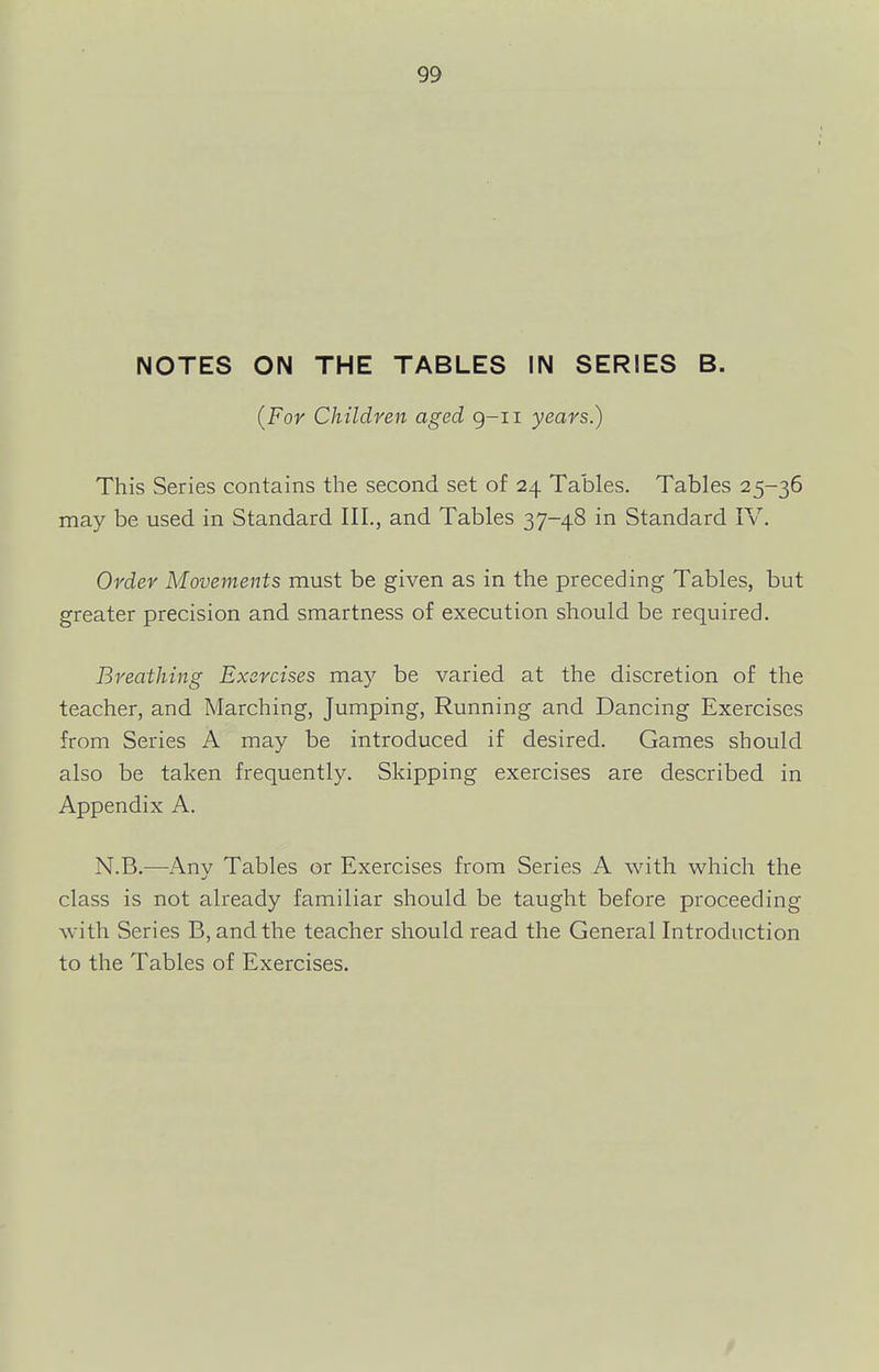 NOTES ON THE TABLES IN SERIES B. {For Children aged g-ii years.) This Series contains the second set of 24 Tables. Tables 25-36 may be used in Standard III., and Tables 37-48 in Standard IV. Order Movements must be given as in the preceding Tables, but greater precision and smartness of execution should be required. Breathing Exercises may be varied at the discretion of the teacher, and Marching, Jumping, Running and Dancing Exercises from Series A may be introduced if desired. Games should also be taken frequently. Skipping exercises are described in Appendix A. N.B.—-Any Tables or Exercises from Series A with which the class is not already familiar should be taught before proceeding with Series B, and the teacher should read the General Introduction to the Tables of Exercises.