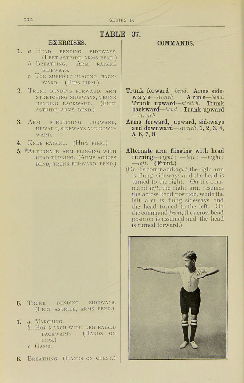 TABLE EXERCISES. 1. a. Head bending sideways. (Feet astride, arms bend.) b. Breathing. Arm raising SIDEWAYS. f. Toe support placing back- ward. (Hips eirm.) 2. Trunk bending forward, arm stretching sideways, trunk bending backward. (Feet astride, arms bend.) 3. Arm stretching forward, upward, sideways and down- ward. 4. Knee raising. (Hips firm.) 5. *Alternate arm flinging with HEAD TURNING. (ArMS ACROSS BEND, TRUNK FORWARD BEND.) 37. COMMANDS. 6. Trunk bending sideways. (Feet astride, arms bend.) 7. a. Marching. b. Hop march with leg raised backward. (Hands on HIPS.) c. Game. 8. Breathing. (Hands on chest.) Trunk forward—bend. Arms side- way S—s/retch. Arm S—bend. Trunk upward—streich. Trunk backward—bend. Trunk upward —stretch. Arms forward, upward, sideways and downward—stretch, 1, 2, 3, 4, 6, 6, 7, 8. Alternate arm flinging with head turning—right; ■—left; —right; —left. (Front) (On the command r/^/;/,llie riglil arm is Hung sideways and tlie head is turned to the right. On the com- mand lejt, the right arm resumes the across bend position, while the left arm is flung sideways, and the head turned to the left. On the command jront, the across bend position is assumed and the head is turned forward.)