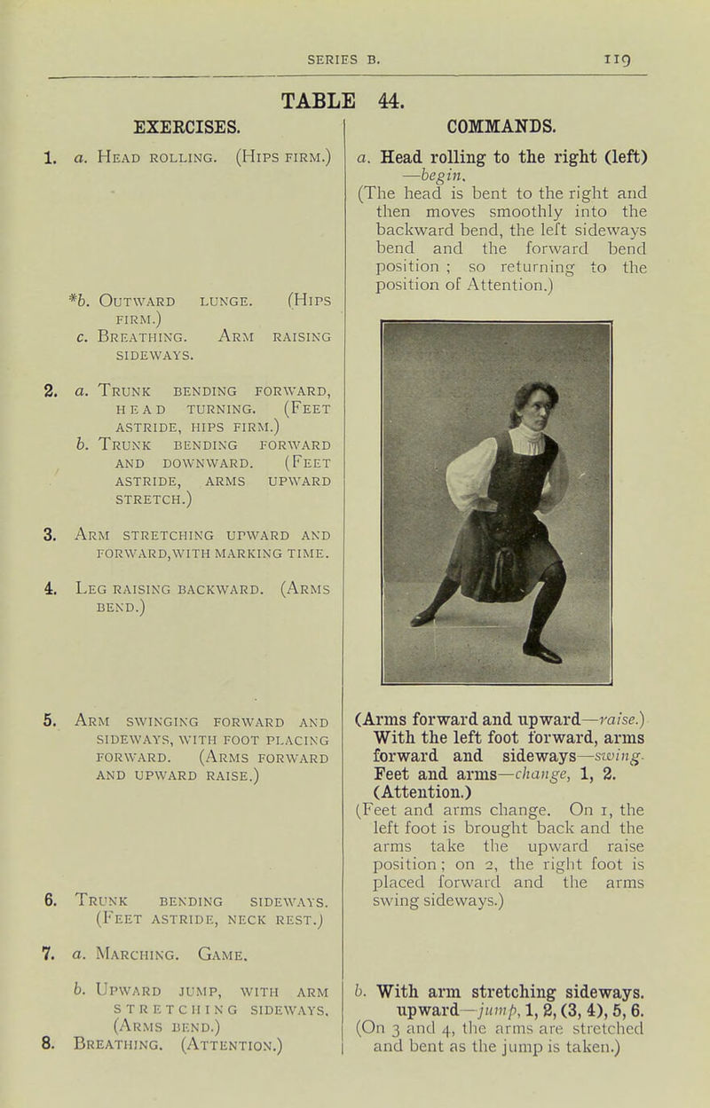 TABLE 44. EXEECISES. 1. a. Head rolling. (Hips firm.) *b. Outward lunge FIRM.) c. Breathing, sideways (Hips Arm raising 2. a. Trunk bending forward, HEAD turning. (FeET astride, hips firm.) b. Trunk bending forward AND DOWNWARD. (FeET ASTRIDE, ARMS UPWARD STRETCH.) 3. Arm STRETCHING UPWARD AND forward,with marking time. 4. Leg raising backward. (Arms bend.) Arm swinging forward and SIDEWAYS, with FOOT PLACING FORWARD. (Arms forward AND UPWARD RAISE.) 6. Trunk bending sideways. (Feet astride, neck rest.J 7. a. Marching. Game. b. Upward jump, with arm stretching sideways. (Arms bend.) 8. Breathing. (Attention.) COMMANDS. a. Head rolling to the right (left) —begin. (The head is bent to the right and then moves smoothly into the backward bend, the left sideways bend and the forward bend position ; so returning to the position of Attention.) (Arms forward and upward—raise.) With the left foot forward, arms forward and sideways—siving- Feet and SLvraa—chauge, 1, 2. (Attention.) (Feet and arms change. On i, the left foot is brought back and the arms take the upward raise position ; on 2, the right foot is placed forward and the arms swing sideways.) b. With arm stretching sideways, upward—i«n;/), 1, 8, (3, 4), 5,6. (On 3 and 4, the arms are stretched and bent as the jump is taken.)