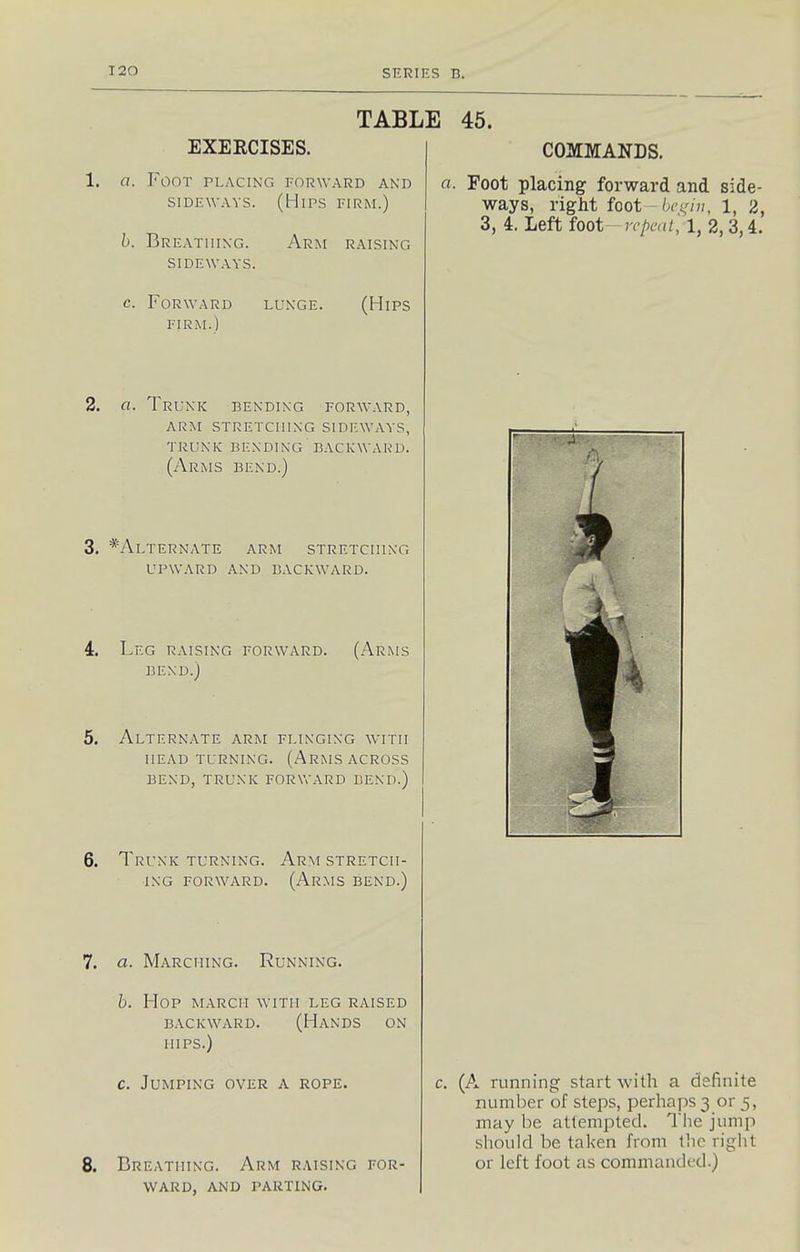 TABLE 45. EXEECISES. COMMANDS. 1. a. Foot placing forward and a. Foot placing forward and side- siDEWAYS. (Hips firm.) ways, right foot-ba^nn, 1, 2, 3, 4. Left foot—rcpcal', 1, 2, 3,4. h. Breathing. Arm raising SIDEWAYS. c. Forward lunge. (Hips FIRM.) 2. a. Trunk bending forward, arm stretching sideways, trunk bending backward. (Arms bend.) 3. */\.lternate arm stretching UPWARD and backward. 4. Leg raising forward. (Arms BEND.) . Alternate arm flinging with HEAD turning. (ArMS ACROSS BEND, TRUNK FORWARD BEND.) 6. Trunk turning. Ar.m stretch- ing FORWARD. (Arms bend.) . a. Marching. Running. b. Hop march with leg raised BACKWARD. (HaNDS ON hips.) c. Jumping over a rope. . Breathing. Arm raising for- ward, and parting. c. (A running start with a definite number of steps, perhaps 3 or 5, may be attempted. The jump should be taken from the right or left foot as commanded.)