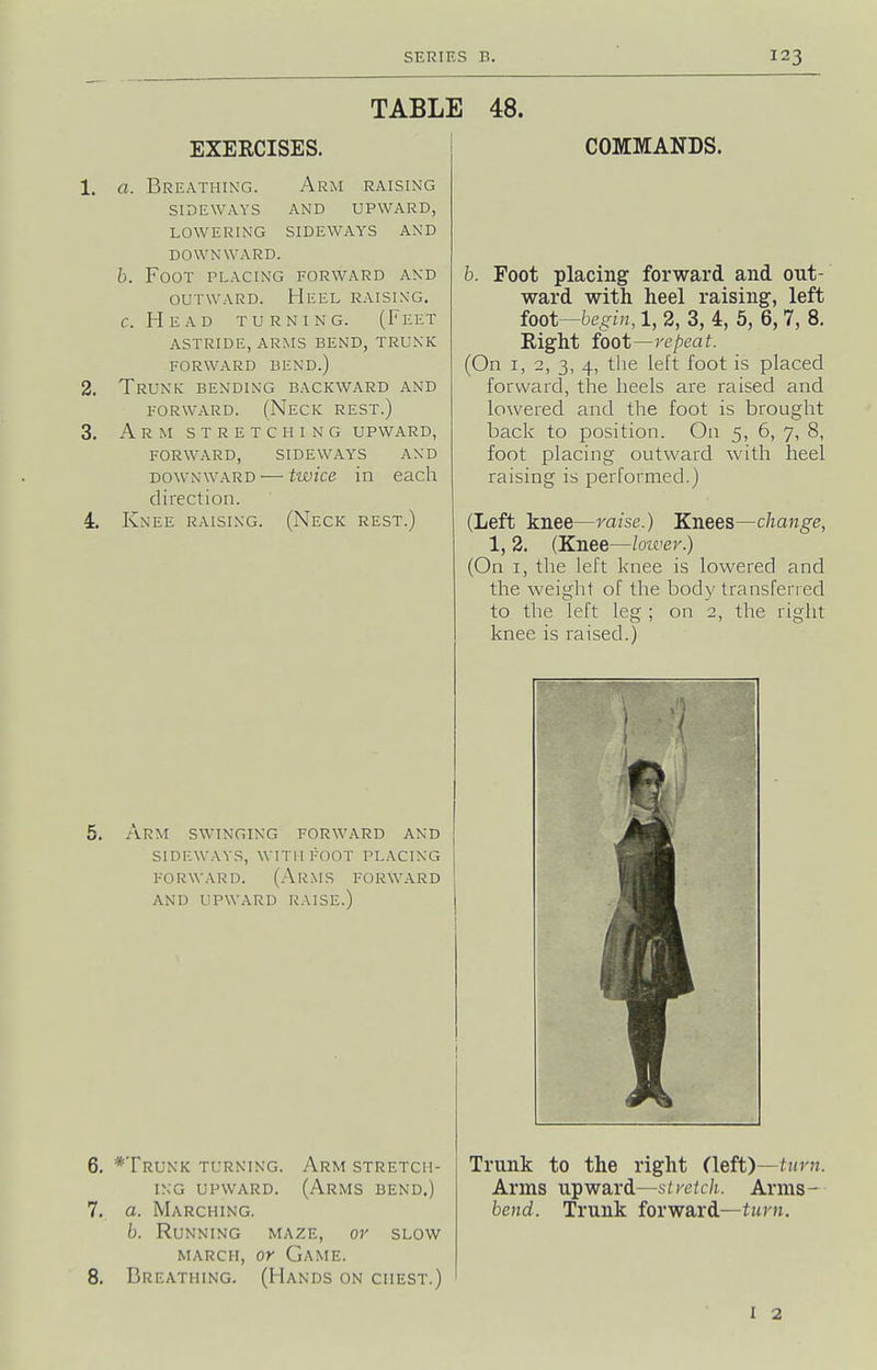 TABLE 48. EXERCISES. a. Breathing. Arm raising SIDEWAYS AND UPWARD, LOWERING SIDEWAYS AND DOWNWARD. h. Foot placing forward and OUTWARD. Heel raising, c. Head turning. (Feet ASTRIDE, arms BEND, TRUNK forward bend.) Trunk: bending backward and FORWARD. (Neck rest.) Arm stretching upward, forward, sideways and DOWNWARD — twice in each direction. Knee raising. (Neck rest.) COMMANDS. arm swinging FORWARD AND SIDMWAYS, WITIIFOOT PLACING FORWARD. (Arms forward AND UPWARD RAISE.) *TrUNK TURNING. ArM STRETCH- ING UPWARD. (Arms bend.) a. Marching. b. Running maze, or slow MARCH, or Game. Breathing. (Hands on chest.) b. Foot placing forward and out- ward with heel raising, left foot—begin, 1, 2, 3, 4, 5, 6, 7, 8. Right foot—repeat. (On I, 2, 3, 4, the left foot is placed forward, the heels are raised and lowered and the foot is brought back to position. On 5, 6, 7, 8, foot placing outward with heel raising is performed.) (Left knee—raise.) Knees—change, 1, 2. (Knee—loiver.) (On I, the left knee is lowered and the weight of the body transferred to the left leg ; on 2, the right knee is raised.) Trunk to the right (left)—turn. Arms upward—stretch. Arms- bend. Trunk forward—turn. I 2
