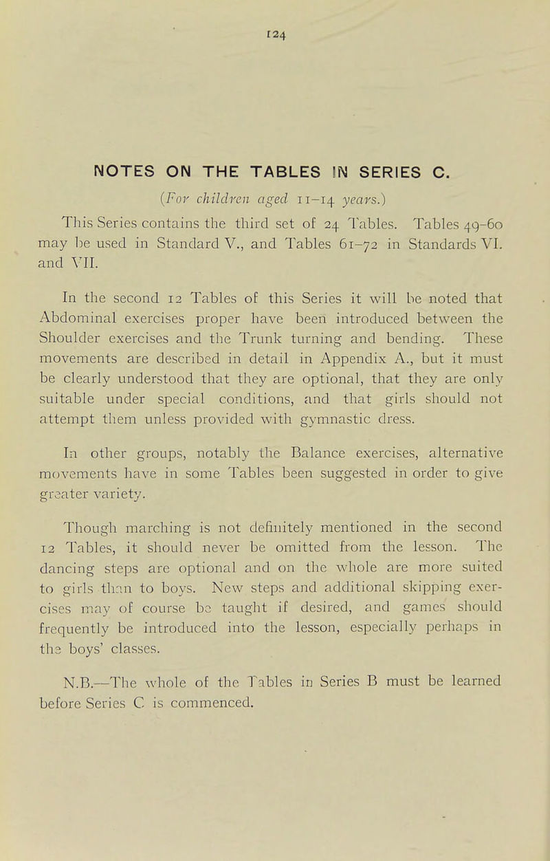 NOTES ON THE TABLES !N SERIES C. {For children aged 11-14 years.) This Series contains the third set of 24 Tables. Tables 49-60 may be used in Standard V., and Tables 61-72 in Standards VI. and VII. In the second 12 Tables of this Series it will be noted that Abdominal exercises jjroper have been introduced between the Shoulder exercises and the Trunk turning and bending. These movements are described in detail in Appendix A., but it must be clearly understood that they are optional, that they are only suitable under special conditions, and that girls should not attempt them unless provided with gymnastic dress. In other groups, notably the Balance exercises, alternative movements have in some Tables been suggested in order to give greater variety. Though marching is not definitely mentioned in the second 12 Tables, it should never be omitted from the lesson. The dancing steps are optional and on the whole are more suited to girls than to boys. New steps and additional skipping exer- cises may of course be taught if desired, and games should frequently be introduced into the lesson, especially perhaps in the boys' classes. N.B.—The whole of the Tables in Series B must be learned before Series C is commenced.