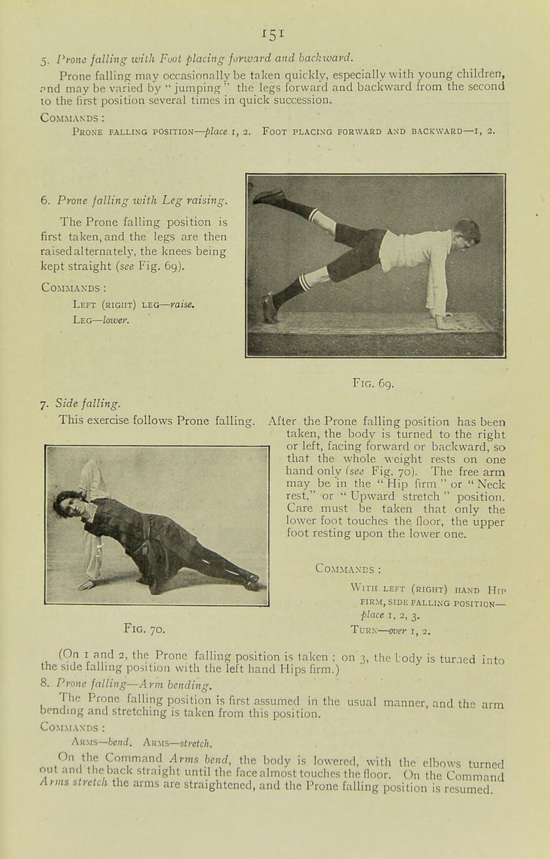 5- Pyone falling with Fool placing fovivavd and backward. Prone falling may occasionally be taken quickly, especially with young children, rnd may be varied by jumping the legs forward and backward from the second lo the hrst position several times in quick succession. Commands: Prone falling position—place i, 2. Foot placing forward and backward—i, 2. 6. Prone falling with Leg raising. The Prone falling position is first taken, and the legs are then raisedalternatel}', the knees being kept straight (see Fig. 69). Commands: Left (right) leg—raise. Leg—lawey. 7. Side falling. This exercise follows Prone fallins Fig. 69. After the Prone falling position has been taken, the body is turned to the right or left, lacing forward or backward, so that the whole weight rests on one hand only {see Fig. 70). The free arm may be in the  Hip firm  or  Neck rest, or  Upward stretch  position. Care must be taken that only the lower foot touches the floor, the upper foot resting upon the lower one. Commands: With left (right) hand Hip firm, side falling position— ■place I, 2, 3. Fig. 70. Turn—over i, 2. (Oa I and 2, the Prone falling position is taken ; on 3, the Lody is tuned into the side falling position with the left hand Hips firm.) 8. Pvone falling—Arm bending. T he Prone falling position is first assumed in the usual manner, and the arm bending and stretching is taken from this position. Commands: Ar.ms—hcnd. Arms—stretch. On the Command Arms bend, the body is lowered, with the elbows turned out and the back straight until the face almost touches the door. On the Command Arms slvetch the arms are straightened, and the Prone falling position is resumed