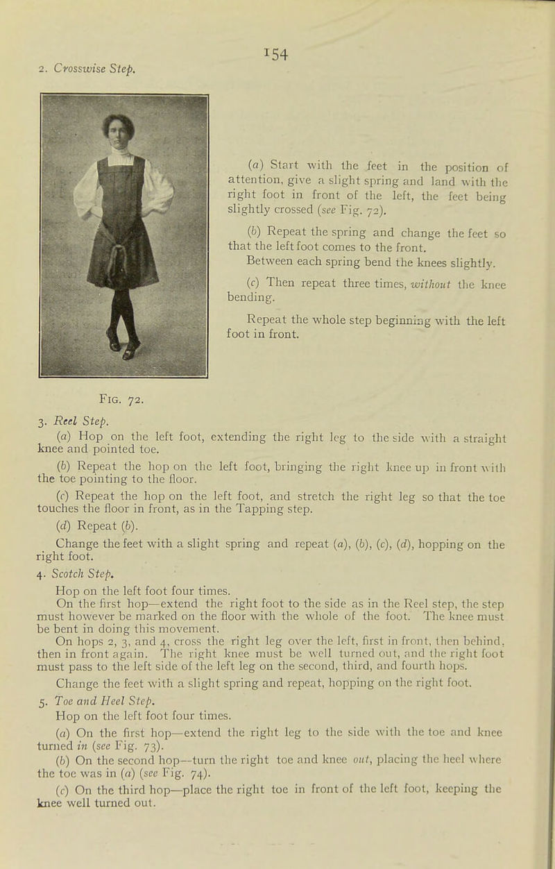2. Crosswise Step. (a) Start with the feet in the position of attention, give a slight spring and land with the right foot in front of the left, the feet being slightly crossed (see Fig. 72). (b) Repeat the spring and change the feet so that the left foot conies to the front. Between each spring bend the knees slightly. (f) Then repeat three times, wiihout tlie knee bending. Repeat the whole step beginning with the left foot in front. Fig. 72. 3. Reel Step. (a) Hop on the left foot, extending the right leg to the side with a straight knee and pointed toe. (6) Repeat the hop on the left foot, bringing the right linee up in front \\ith the toe pointing to the floor. (f) Repeat the hop on the left foot, and stretch the right leg so that the toe touches the floor in front, as in the Tapping step. (d) Repeat (6). Change the feet with a slight spring and repeat (a), (6), (c), (rf), hopping on the right foot. 4. Scotch Step, Hop on the left foot four times. On the flrst hop—extend the right foot to the side as in the Reel step, the step must however be marked on the floor with the whole of the foot. The knee must be bent in doing this movement. On hops 2, 3, and 4, cross the right leg over the left, first in front, then behind, then in front again. The right knee must be well turned out, and the right foot must pass to the left side of the left leg on the second, third, and fourth hops. Change the feet with a slight spring and repeat, hopping on the right foot. 5. Toe and Heel Step. Hop on the left foot four times. (a) On the first hop—extend the right leg to the side with the toe and knee turned in {see Fig. 73). (ti) On the second hop—turn the right toe and knee oul, placing the heel where the toe was in («) (see Fig. 74). (f) On the third hop—place the right toe in front of the left foot, keeping the knee well turned out.