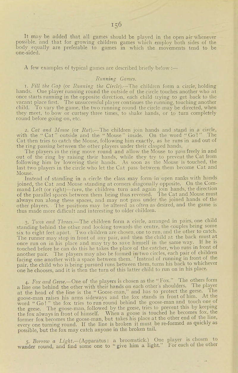 It may be added that all games should be played in the open air whenever possible, and that for growing children games which employ both sides of the body^ equally are preferable to games in which the movements tend to be one-sided. A few examples of typical games are described brieflv below :— Running Games. 1. Fill ihe dap (or Running the Circle).—The children form a circle, holding hands. One player running round the outside of the circle touches another who at once starts running in the opposite direction, each child trying to get back to the vacant place first. The unsuccessful player continues the running, touching another child. To vary the game, the two running round the circle may be directed, when they meet, to bow or curtsey three times, to shake hands, or to turn completely round before going on, etc. 2. Cat and Mouse (or Rat).—The children join hands and stand in a circle, with the Cat outside and the Mouse inside. On the word Go! The Cat then tries to catch the Mouse, following him exactly, as he runs in and out of the ring passing between the other players under their clasped hands. The players in the ring move round and allow the Mouse to pass freely in and out of the ring by raising their hands, while they try to prevent the Cat from following him by lowering their hands. As soon as the Mouse is touched, the last two players in the circle w-ho let the Cat pass between them become Cat and Mouse. Instead of standing in a circle the class may form in open ranks with hands joined, the Cat and Mouse standing at corners diagonally opposite. On the Com- mand Left (or right)—turn, the children turn and again join hands, the direction of the parallel spaces between them being thus reversed. The Cat and Mouse must always run along these spaces, and may not pass under the joined hands of the other players. The positions may be altered as often as desired, and the game is thus made more difficult and interesting to older children. 3. Ticos and Threes.—The children form a circle, arranged in pairs, one child standing behind the other and looking towards the centre, the couples bemg some six to eight feet apart. Two children are chosen, one to run, and the other to catch. The runner may stop in front of any pair, and then the child at the back must at once run on in his place and may try to save himself in the same way._ If he is touched before he can do this he takes the place of the catcher, who runs m front of another pair. The players may also be formed in two circles, each pair of children facing one another with a space between them. ' Instead of running in front of the pair, the child who is being pursued runs between them, turns his back to whichever one he chooses, and it is then the turn of this latter child to run on in his place. 4. Fox and Geese.—One of the players is chosen as the  Fox. The others form a line one behind the other with their hands on each other s shoulders. The player at the head of the line is the Goose-man, and has to protect the geese. The goose-man raises his arms sideways and the fox stands in front of him. At the word  Go!  the fox tries to run round behind the goose-man and touch one oi the geese. The goose-man, followed bv the geese, tries to prevent this by keeping the fox always in front of himself. When a goose is touched he becomes fox, the former fox becomes the goose-man, but takes his place at the other end of the line, every one turning round. If the line is broken it must be re-formed as quickly as possible, but the fox may catch anyone in the broken tail. 5. Boyroiv a Light.—(Apparatus: a broomstick.) One player is chosen to wander round, and find some one to give him a light. !• or each of the other