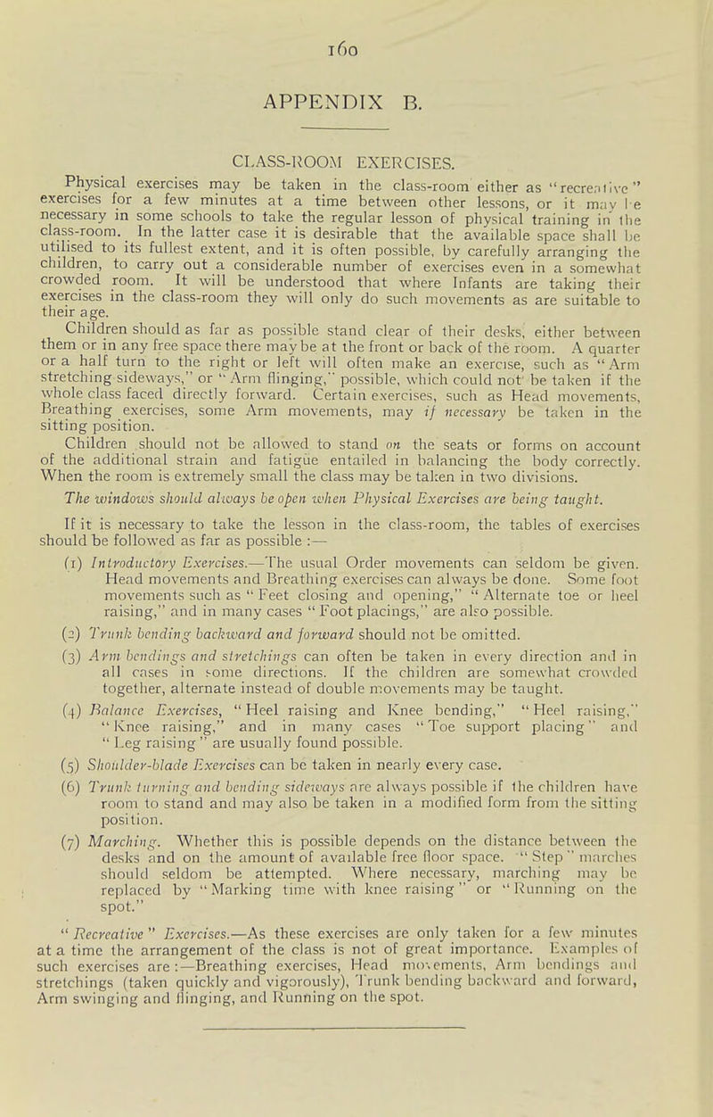 i6o APPENDIX B. CLASS-liOOM EXERCISES. Physical exercises may be taken in the class-room either as recre.ilive  exercises for a few minutes at a time between other lessons, or it may l e necessary in some schools to take the regular lesson of physical training in the class-room. _ In the latter case it is desirable that the available space shall be utilised to its fullest extent, and it is often possible, by carefully arranging the children, to carry out a considerable number of exercises even in a somewhat crowded room. It will be understood that where Infants are taking their exercises in the class-room they will only do such movements as are suitable to their age. Children should as far as possible stand clear of their desks, either between them or in any free space there may be at the front or back of the room. A quarter or a half turn to the right or left will often make an exercise, such as Arm stretching sideways, or  Arm flinging, possible, which could not' be taken if the whole class faced directly forward. Certain exercises, such as Head movements. Breathing exercises, some Arm movements, may if necessarv be taken in the sitting position. Children should not be allowed to stand an the seats or forms on account of the additional strain and fatigiie entailed in balancing the body correctly. When the room is extremely small the class may be taken in two divisions. The windows should always be open it'hen Physical Exeycises are being taught. If it is necessary to take the lesson in the class-room, the tables of exercises should be followed as far as possible :— (1) Introductory Exercises.—The usual Order movements can seldom be given. Head movements and Breathing exercises can always be done. Some foot movements such as  Feet closing and opening,  Alternate toe or heel raising, and in many cases  Foot placings, are also possible. (2) Trunk bending backward and forward should not be omitted. (3) Arm bcndings and stretchings can often be taken in every direction and in all cases in some directions. If the children are somewhat crowded together, alternate instead of double movements may be taught. (4) Balance Exercises, Heel raising and Knee bending, Heel raising, Knee raising, and in many cases Toe support placing and  Leg raising  are usually found possible. (5) Shoidder-blade Exercises can be taken in nearly every case. (6) Trunk turning and bending sideways arc always possible if the children have room to stand and may also be taken in a modified form from the sitting position. (7) Marching. Whether this is possible depends on the distance between the desks and on the amount of available free floor space.  Step  mnrclies should seldom be attempted. Where necessary, marching may be replaced by Marking time with knee raising or Running on the spot.  Recreative  Exercises.—As these exercises are only taken for a few minutes at a time the arrangement of the class is not of great importance. Examples of such exercises are :—Breathing exercises. Head mo\emenls, Arm bendings and stretchings (taken quickly and vigorously). Trunk bending backward and forward, Arm swinging and Hinging, and Running on the spot.