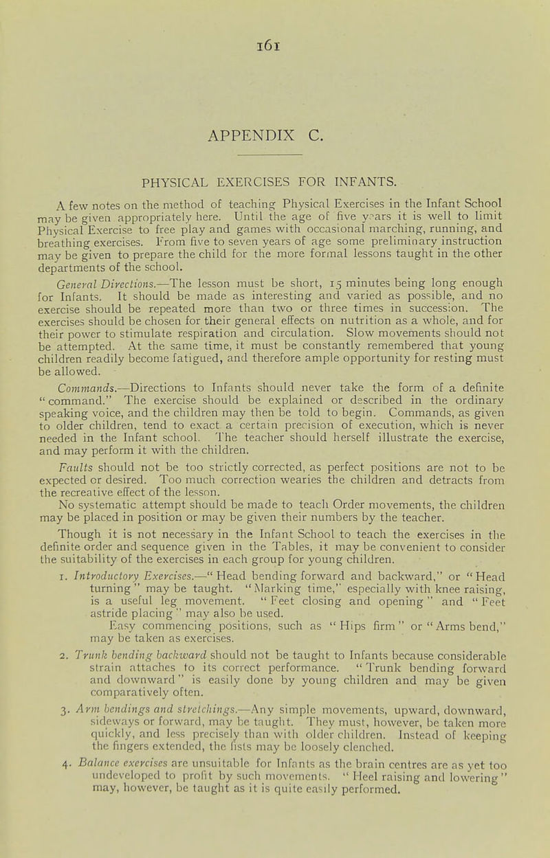 APPENDIX C. PHYSICAL EXERCISES FOR INFANTS. A few notes on the method of teaching Physical Exercises in the Infant School may be given appropriately here. Until the age of five y?ars it is well to limit Physical Exercise to free play and games with occasional marching, running, and breathing exercises. From five to seven years of age some preliminary instruction may be given to prepare the child for the more formal lessons taught in the other departments of the school. Geneyal Directions.—The lesson must be short, 15 minutes being long enough for Infants. It should be made as interesting and varied as possible, and no exercise should be repeated more than two or three times in succession. The exercises should be chosen for their general effects on nutrition as a whole, and for their power to stimulate respiration and circulation. Slow movements should not be attempted. At the same time, it must be constantly remembered that young children readily become fatigued, and therefore ample opportunity for resting must be allowed. Commands.—Directions to Infants should never take the form of a definite  command. The exercise should be explained or described in the ordinary speaking voice, and the children may then be told to begin. Commands, as given to older children, tend to exact a certain precision of execution, which is never needed in the Infant school. The teacher should herself illustrate the exercise, and may perform it with the children. Faults should not be too strictly corrected, as perfect positions are not to be expected or desired. Too much correction wearies the children and detracts from the recreative effect of the lesson. No systematic attempt should be made to teach Order movements, the children may be placed in position or may be given their numbers by the teacher. Though it is not necessary in the Infant School to teach the exercises in the definite order and sequence given in the Tables, it may be convenient to consider the suitability of the exercises in each group for young children. 1. Introductoyy Exercises.—Head bending forward and backward, or Head turning maybe taught. Marking time,' especially with knee raising, is a useful leg movement.  Feet closing and opening  and  Feet astride placing  may also be used. Easy commencing positions, such as Hips firm or  Arms bend, may be taken as exercises. 2. Trunk bending backward shou\d not be taught to Infants because considerable strain attaches to its correct performance. Trunk bending forward and downward is easily done by young children and may be given comparatively often. 3. Arm bandings and slrelchings.—Any simple movements, upward, downward, sideways or forward, may be taught. They must, however, be taken more quickly, and less precisely than with older children. Instead of keeping the fingers extended, the fists may be loosely clenched. 4. Balance exercises are unsuitable for Infants as the brain centres are as yet too undeveloped to profit by such movements.  Heel raising and lowering may, however, be taught as it is quite easily performed.