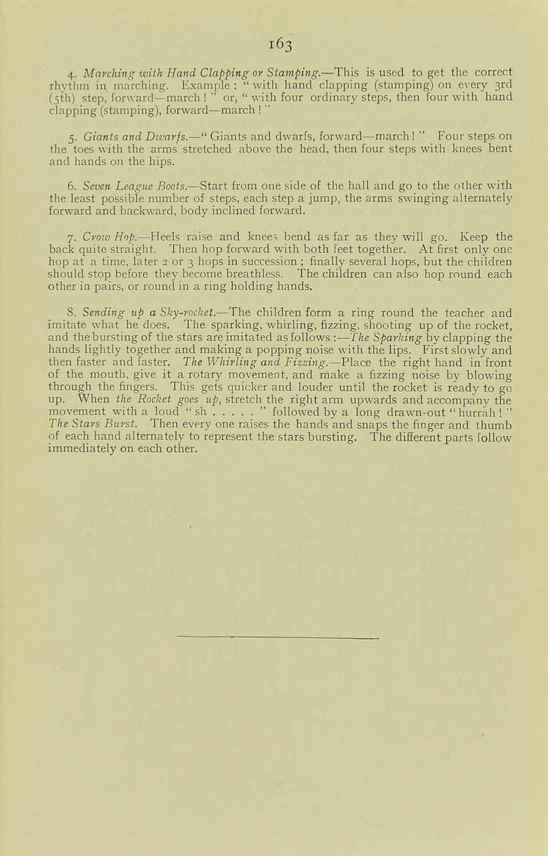 4- Marching with Hand Clapping or Stamping.—This is used to get the correct rhythm in marching. Example: with hand clapping (stamping) on every 3rd (5th) step, forward—march !  or,  with four ordinary steps, then four with hand clapping (stamping), forward—march !  5. Giants and Divarjs.— Giants and dwarfs, forward—march !  Four steps on the toes with the arms stretched above the head, then four steps with knees bent and hands on the hips. 6. Seven League Boots.—Start from one side of the hall and go to the other with the least possible number of steps, each step a jump, the arms swinging alternately forward and backward, body inclined forward. 7. Croiv Hop.—Heels raise and knee^ bend as far as they will go. Keep the back quite straight. Then hop forward with both feet together. At first only one hop at a time, later 2 or 3 hops in succession ; finally several hops, but the children should stop before they become breathless. The children can also hop round each other in pairs, or round in a ring holding hands. 8. Sending up a Sky-rocket.—The children form a ring round the teacher and imitate what he does. The sparking, whirling, fizzing, shooting up of the rocket, and the bursting of the stars are imitated as follows :—The Sparking by clapping the hands lightly together and making a popping noise with the lips. First slowly and then faster and faster. The Whirling and Fizzing.—Place the right hand in front of the mouth, give it a rotary movement, and make a fizzing noise by blowing through the fingers. This gets quicker and louder until the rocket is ready to go up. When the Rocket goes up, stretch the right arm upwards and accompany the movement with a loud  sh  followed by a long drawn-out  hurrah !  The Stars Burst. Then every one raises the hands and snaps the finger and thumb of each hand alternately to represent the stars bursting. The different parts follow immediately on each other.