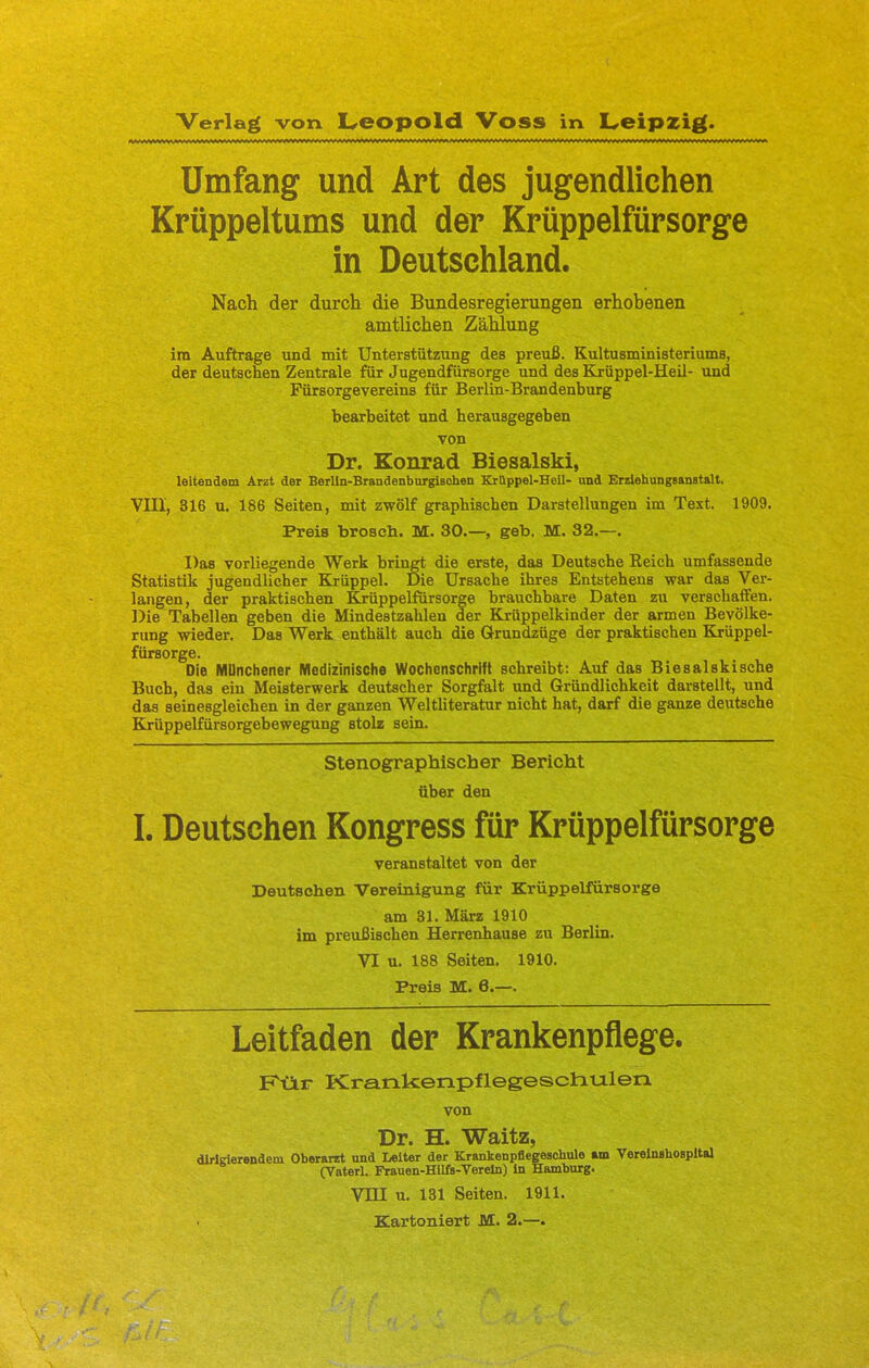 Verlag von Leopold Voss in Leipzig. Umfang und Art des jugendlichen Krüppeltums und der Krüppelfürsorge in Deutsehland. Nach der durch die Bundesregierungen erhobenen amtlichen Zählung im Auftrage und mit Unterstützung des preuß. Kultusministeriums, der deutschen Zentrale für Jugendfürsorge und des Krüppel-Heil- und Fürsorgevereins für Berlin-Brandenburg bearbeitet und herausgegeben von Dr. Konrad Biesalski, leitendem Arzt der Berlln-Brandenburgisohen Krttppel-Heil- und Erziehungsanstalt. VIII, 316 u. 186 Seiten, mit zwölf graphischen Darstellungen im Text. 1909. Preis brosch. M. 30.—, geb. M. 32.—. Das vorliegende Werk bringt die erste, das Deutsche Reich umfassende Statistik jugendlicher Krüppel. Die Ursache ihres Entstehens war das Ver- langen, der praktischen Krüppelfürsorge brauchbare Daten zu verschaffen. Die Tabellen geben die Mindestzahlen der Krüppelkinder der armen Bevölke- rung wieder. Das Werk enthält auch die Grundzüge der praktischen Krüppel- fürsorge. Die MUnchener Medizinische Wochenschrift schreibt: Auf das Biesalskische Buch, das ein Meisterwerk deutscher Sorgfalt und Gründlichkeit darstellt, und das seinesgleichen in der ganzen Weltliteratur nicht hat, darf die ganze deutsche Krüppelfürsorgebewegung stolz sein. Stenographischer Bericht über den I. Deutschen Kongress für Krüppelfürsorge veranstaltet von der Deutschen Vereinigung für Krüppelfürsorge am 31. Marz 1910 im preußischen Herrenhause zu Berlin. VI u. 188 Seiten. 1910. Preis M. 6.—. Leitfaden der Krankenpflege. Kttr KranUenpflegesctiulen von Dr. H. Waitz, dirigierendem Oberarzt und Leiter der Krankenpflegeschule am Vereinshospital (Vaterl. Frauen-Hllfs-Verein) In Hamburg. Vni u. 131 Seiten. 1911. Kartoniert M. 2.—.